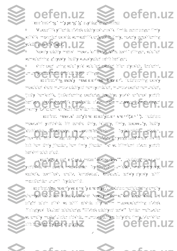       Tadqiqotning ilmiy yangiligi  quyidagilardan iborat:
 Mustaqillik yillarida o‘zbek adabiyotshunoslik   ilmida qaror topgan ilmiy
xolislik   mezonlari asosida xamsachilik an’anasida ilmiy, nazariy qarashlarning
yakdilligiga erishilgan;
 Navoiy   adabiy   merosi     mavzu   ko‘lamiga   ko‘ra   tasnif   qilingan,   salaflari
xamsalarining  g‘oyaviy -badiiy xususiyatlari ochib berilgan; 
 shoir   asari   uning   salaf   yoki   xalaflari   asarlari   bilan   qiyoslab,   farqlarini,
umumiy tomonlarini aniqlab, bayon qilingan.
          Tadqiqotning   asosiy   masalalari   va   farazlari.   Tadqiqotning   asosiy
masalalari sharq mumtoz adabiyoti namoyondalari, mumtoz asarlar namunalari,
ijodiy   hamkorlik,   ijodkorlarning   asarlariga   javobiya   yozish   an’anasi   yoritib
berilgan.   Ustoz-shogirdlik   masalasida   o zaro   mehr-muruvvat,   hurmat   singariʻ
insoniy fazilatlarni ko rsatib berishdan iborat.	
ʻ
            Tadqiqot   mavzusi   bo ʻ yicha   adabiyotlar   sharhi(tahlili).   Tadqiqot
mavzusini   yoritishda   bir   qancha   diniy,   islomiy,   ilmiy,   tasavvufiy,   badiiy
kitoblardan,   dissertatsiya   va   avtoreferatlardan     foydalanildi.   Jumladan,
“basmala” bobi ilmdagi turli yo nalishlarni o zaro bir yerga tutashtiradi. Ushbu	
ʻ ʻ
bob   ham   diniy   jihatdan,   ham   ilmiy   jihatdan   fikr   va   bilimlarni   o zaro   yoritib	
ʻ
berishni talab qiladi.
            Tadqiqotda   qo‘llanilgan   metodikaning   tavsifi.     Tadqiqot   mavzusini
yoritishda   bir   qancha   metodlardan   foydalanildi.   Jumladan,   matniy-qiyosiy,
statistik,   tasniflash,   analiz,   kontekstual,   struktural,   tarixiy-qiyosiy   tahlil
metodlaridan unumli  foydalanildi.
     Tadqiqotning nazariy va amaliy ahamiyati.  Tadqiqot natijalarining amaliy
ahamiyati   shundan   iboratki,   Alisher   Navoiy   “Xamsa”sini   o rganishda,   uni	
ʻ
to‘g‘ri   talqin   qilish   va   tahlil   etishda   oliy   ta lim   muassasalarining   o zbek	
ʼ ʻ
filologiyasi   fakulteti   talabalariga   “O zbek   adabiyoti   tarixi”   fanidan   ma ruzalar	
ʻ ʼ
va   amaliy   mashg ulotlar   o tishda,   mumtoz   adabiyot   bo yicha   ilmiy   izlanishlar	
ʻ ʻ ʻ
olib borishda foydalanish mumkin.
4 