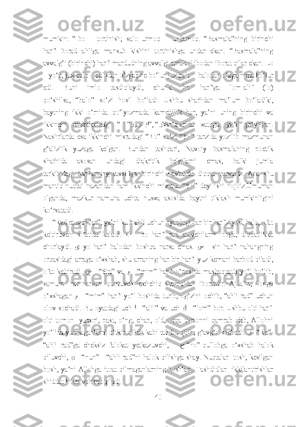 mumkin:   “ Ibo   –   tortinish;   salo   urmoq   –   undamoq.   “Basmala”ning   birinchi
harfi   borad   ahliga   mansub   kishini   tortinishga   undar   ekan.   “Basmala”ning
avvalg‘i (birinchi) harfi mardudning avvalgi amalini ibodan iborat qilar   ekan.  Lo
–  yo‘q;  juz balo  –  balodan o‘zga ;  ne bo‘lur juz balo – balodan o‘zga   nima bo‘lur
edi.   Buni   imlo   tasdiqlaydi,   chunki   bo   harfiga   lom-alif   (lo)
qo‘shilsa,   “balo”   so‘zi   hosil   bo‘ladi.   Ushbu   sharhdan   ma’lum   bo‘ladiki,
baytning   ikki   o‘rnida   qo‘lyozmada   kamchilik   bor,   ya’ni   uning   birinchi   va
ikkinchi   misralaridagi   “   ” رلا”, “\رو	ﺮ\\\\يا so‘zlarida   xatoga   yo‘l   qo‘yilgan.
Nashrlarda   esa   ikkinchi   misradagi   “Bo”   so‘zi   “Yo”   tarzida   yozilib   mazmunan
g‘alizlik   yuzaga   kelgan.   Bundan   tashqari,   Navoiy   basmalaning   poetik
sharhida   asosan   undagi   diakritik   belgilarni   emas,   balki   jumla
tarkibidagi   harflarning   tavsifiga   birinchi   navbatda   diqqat   qaratadi.   Ana   shu
mantiq   nuqtai   nazaridan   ham   ikkinchi   misrada   “Yo”   deyilishi   nojoiz.Umuman
olganda,   mazkur   namuna   uchta   nusxa   asosida   baytni   tiklash   mumkinligini
ko‘rsatadi.  
     “Rad etuvchilar”, ya’ni kufr ahli uchun oyatdagi har bir harf ziyon, balo, ofat
keltiruvchi   sifatida   keladi.   ﺐ   -   bo   harfi   rad   etuvchilarni   iboga,   diqqatlikka
chorlaydi.   ﻯ – yo   harfi   balodan   boshqa   narsa   emas.   ﺲ   -   sin   harfi   nahangning
orqasidagi  arraga o‘xshab, shu arraning har bir harfi yuz kemani barbod qiladi,
ofat   keltiradi.   ﺲ   -   “Sin”   va   ﻢ   -   “mim”   harfi   o‘rtasida   mashaqqatli   yo‘l   bo‘lib,
samum-   har   narsani   qurituvchi   achchiq   shamoldan   iboratdir.   Ajdaho,   ilonga
o‘xshagan   ﻢ   -   “mim”   harfi   yo‘l   boshida   turib,   og‘zini   ochib,   “ahli   rad”   uchun
olov sochadi. Bu oyatdagi uch   ﻟ   - “alif” va uch   ﻞ   - “lom” bor. Ushbu olti harf-
olti   tomon-   yuqori,   past,   o‘ng,   chap,   old,   orqa   tomonni   qamrab   olib,   Allohni
yo‘lida yurmaganlarni o‘tkir qilich kabi tahdid qilib, g‘avg‘o sochadi.   ﺮ   –“ Re”-
“ahli   rad”ga   cheksiz   falokat   yetkazuvchi,       ﺡ -“ho”-qullobga   o‘xshab   halok
qiluvchi,   ﻦ   -  “nun”-    “ahli  rad”ni  halok  qilishga   shay.  Nuqtalar-   tosh,  kesilgan
bosh,   ya’ni   Allohga   itoat   qilmaganlarning   boshlari.   Tashdidlar-   ikkilantirishlar
shiddat bilan vahima qiladi. 
40 