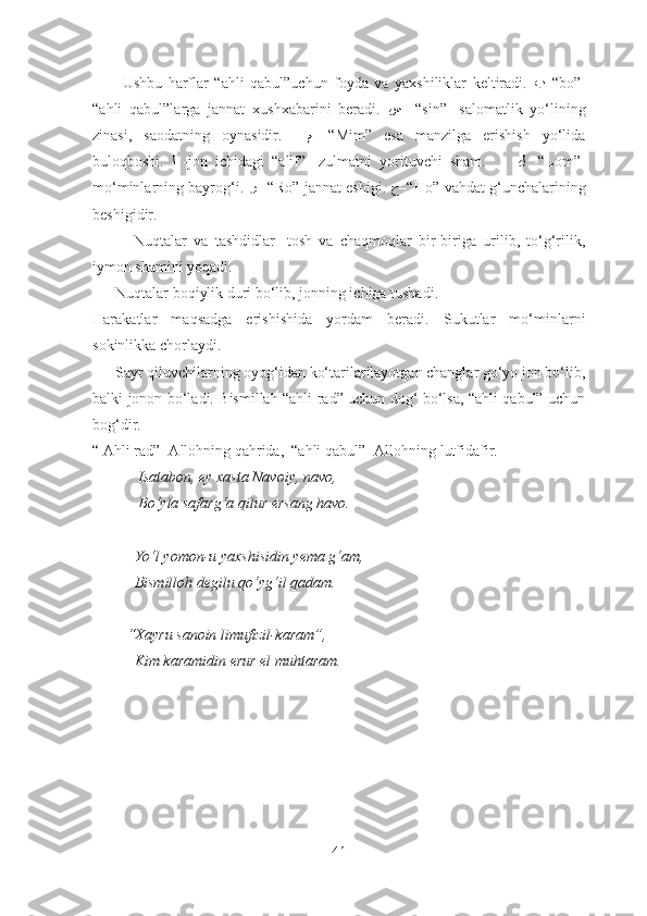           Ushbu   harflar   “ahli   qabul”uchun   foyda   va   yaxshiliklar   keltiradi.   ﺐ –“ bo”-
“ahli   qabul”larga   jannat   xushxabarini   beradi.   ﺲ   –“ sin”-   salomatlik   yo‘lining
zinasi,   saodatning   oynasidir.     ﻢ   -“Mim”   esa   manzilga   erishish   yo‘lida
buloqboshi.   ﻟ   -jon   ichidagi   “alif”-   zulmatni   yorituvchi   sham.         ﻝ   -“Lom”-
mo‘minlarning bayrog‘i.  ﺮ  –“ Ro”-jannat eshigi.   ﺡ –“ Ho”-vahdat g‘unchalarining
beshigidir.
            Nuqtalar   va   tashdidlar-   tosh   va   chaqmoqlar   bir-biriga   urilib,   to‘g‘rilik,
iymon shamini yoqadi.
      Nuqtalar boqiylik duri bo‘lib, jonning ichiga tushadi.
Harakatlar   maqsadga   erishishida   yordam   beradi.   Sukutlar   mo‘minlarni
sokinlikka chorlaydi.
      Sayr qiluvchilarning oyog‘idan ko‘tarilarilayotgan changlar go‘yo jon bo‘lib,
balki jonon bo‘ladi. Bismillah “ahli rad” uchun dog‘ bo‘lsa, “ahli qabul” uchun
bog‘dir. 
“ Ahli rad”- Allohning qahrida,  “ahli qabul”- Allohning lutfidafir.
            Isatabon, ey xasta Navoiy, navo,
            Bo‘yla safarg‘a qilur ersang havo.
           Yo‘l yomon-u yaxshisidin yema g‘am,
           Bismilloh degilu qo‘yg‘il qadam.
         “Xayru sanoin limufizil-karam”,
           Kim karamidin erur el muhtaram.
41 