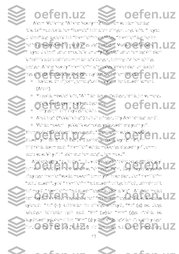          Akrom Malikning  “Alisher Navoiyning iloh, olam va odam haqidagi 
falsafasi” maqolasida ham “basmala” bobi talqin qilingan.  Unga ko‘ra  “Hayrat 
ul-abror”dagi dastlabki bob “bismillah”ning ta’rifiga, “bismillah”dagi har bir 
harfning muayyan ma’no anglatishiga urg‘u berilgan. Mazkur bob faqatgina 
“Hayrat-ul abror” uchun emas, balki umumiy “Xamsa” uchun ham tegishli ekani
ko‘pchilik tadqiqotchilar tomonidan ta’kidlangan, bobning o‘zi ham tahlilga 
tortilgan. Alisher Navoiy “Bismillah”ni ta’riflashga kirishar ekan uni dastlab 
ipga tortilgan dur deb ataydi va yana quyidagi tashbehlarni keltiradi:
 Davlat va din o‘ljasini, jannat g‘azoli – kiyigini band etuvchi kamand 
(Arqon).
 Yoqasida mevalari ko‘p, “Alif”dan daraxt o‘sadigan, ichida jon va mangu 
tiriklik suvi (Hayvon suyi) oqadigan ariq.
 Ilohiy ganjni qo‘riqlaydigan ajdaho.
 Ahad bog‘i (Yakkalik bog‘i) bulbuli qo‘ngan, Oliy Arsh ichidagi qandil.
 Vahdat maxzani – yakkalik xazinasiga yetkazuvchi eng yaqin yo‘l.
Shoir mazkur tashbehlarni bayon etgach, “Bismillah”ni vahdat maxzaniga 
eltuvchi yo‘l deb ta’riflar ekan, shu tashbeh doirasida keyingi fikrlarini 
bildirishda davom etadi: “Bismillah” vahdat maxzaniga eltguvchi yo‘l, ammo 
qattiq va xafvli yo‘l: “Lekin erur ham qatig‘u, ham maxuf”.
      Alisher Navoiy “Bu bodiya” – bu vodiyni kesib o‘tishni istaganlar ikki xayl
bo‘lishini ta’kidlaydi: “ahli qabul” va “ahli rad”. Ya’ni, dunyo hayotida yashab
o‘tayotgan insonlar “vaxdat maxzani” tomon yo‘l bosar ekan, ular “Bismillah”ni
“qabul etuvchi”, yoki “Bismillah”ni “rad etuvchi” toifaga bo‘ladi, uchinchi toifa
bo‘lmaydi. “Bismillah”ni “rad etuvchi”larga “Rahbari tafviq” – Allohdan madad
berilmaydi. “Bismillah”ning har bir harfi “rad etuvchi”larga tahdid, xafv-xatarga
aylanadi:     “Bo”   ( ب )   Robbisidan   ibo   qilishga   chorlaydi,   “Yo”   ( ﻯ )   esa   ularga
keladigan   balolardan   ogoh   etadi.   “Sin”   ( س )dan   “mim”   ( م )ga   o‘tishda   esa
kuydiruvchi yel-shamol bor. “Mim” ( م ) yo‘l boshida og‘zidan o‘t sochib yotgan
ilon,   uch   “alif”   ( ا ),   uch   “Lom”   ( ﻝ )   olti   tomondan   rad   ahlini   –   mardudlarni
42 