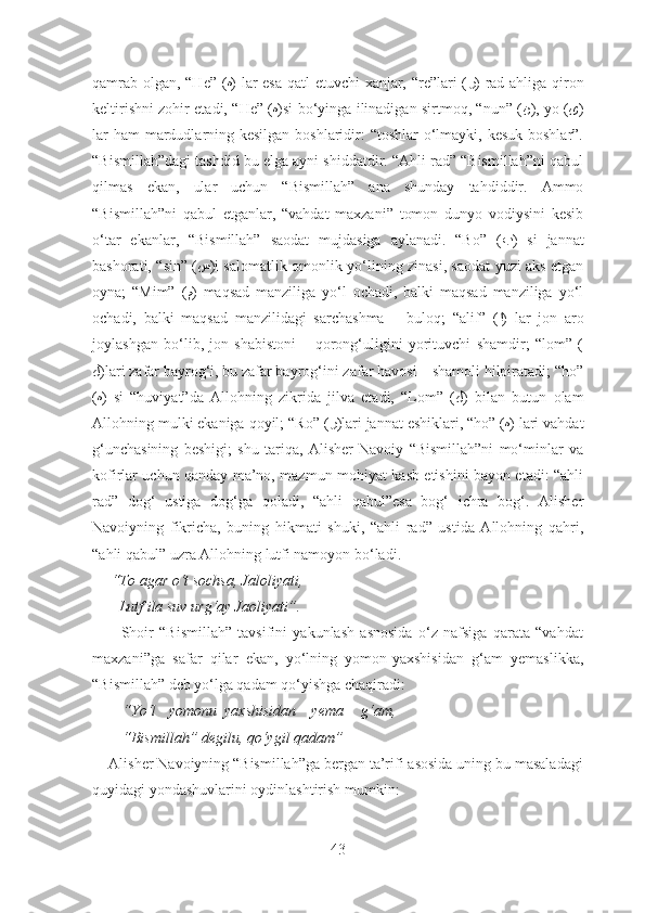 qamrab olgan, “He” ( ه ) lar esa qatl etuvchi xanjar, “re”lari ( ر ) rad ahliga qiron
keltirishni zohir etadi, “He” ( ه )si bo‘yinga ilinadigan sirtmoq, “nun” ( ن ), yo ( ﻯ )
lar  ham  mardudlarning kesilgan boshlaridir: “toshlar  o‘lmayki, kesuk boshlar”.
“Bismillah”dagi tashdid bu elga ayni shiddatdir. “Ahli rad” “Bismillah”ni qabul
qilmas   ekan,   ular   uchun   “Bismillah”   ana   shunday   tahdiddir.   Ammo
“Bismillah”ni   qabul   etganlar,   “vahdat   maxzani”   tomon   dunyo   vodiysini   kesib
o‘tar   ekanlar,   “Bismillah”   saodat   mujdasiga   aylanadi.   “Bo”   ( ب )   si   jannat
bashorati, “sin” ( س )i salomatlik-omonlik yo‘lining zinasi, saodat yuzi aks etgan
oyna;   “Mim”   ( م )   maqsad   manziliga   yo‘l   ochadi,   balki   maqsad   manziliga   yo‘l
ochadi,   balki   maqsad   manzilidagi   sarchashma   –   buloq;   “alif”   ( ا )   lar   jon   aro
joylashgan   bo‘lib,   jon   shabistoni   –   qorong‘uligini   yorituvchi   shamdir;   “lom”   (
ﻝ )lari zafar bayrog‘i, bu zafar bayrog‘ini zafar havosi – shamoli hilpiratadi; “ho”
( ه )   si   “huviyat”da   Allohning   zikrida   jilva   etadi,   “Lom”   ( ﻝ )   bilan   butun   olam
Allohning mulki ekaniga qoyil; “Ro” ( ر )lari jannat eshiklari, “ho” ( ه ) lari vahdat
g‘unchasining   beshigi;   shu   tariqa,   Alisher   Navoiy   “Bismillah”ni   mo‘minlar   va
kofirlar uchun qanday ma’no, mazmun-mohiyat kasb etishini bayon etadi: “ahli
rad”   dog‘   ustiga   dog‘ga   qoladi,   “ahli   qabul”esa   bog‘   ichra   bog‘.   Alisher
Navoiyning   fikricha,   buning   hikmati   shuki,   “ahli   rad”   ustida   Allohning   qahri,
“ahli qabul” uzra Allohning lutfi namoyon bo‘ladi.
     “To agar o‘ t sochsa, Jaloliyati,
       Lutf ila suv urg‘ay Jaoliyati”.
          Shoir   “Bismillah”   tavsifini   yakunlash   asnosida   o‘z   nafsiga   qarata   “vahdat
maxzani”ga   safar   qilar   ekan,   yo‘lning   yomon-yaxshisidan   g‘am   yemaslikka,
“Bismillah” deb yo‘lga qadam qo‘yishga chaqiradi:
        “Yo‘l yomonu  yaxshisidan    yema g‘am,
        “Bismillah” degilu, qo‘ygil qadam”
    Alisher Navoiyning “Bismillah”ga bergan ta’rifi asosida uning bu masaladagi
quyidagi yondashuvlarini oydinlashtirish mumkin:
43 