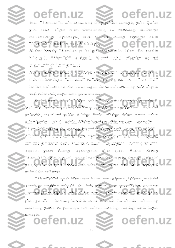  Shoir   “Bismillah”ni   ta’riflashda   aniq   ilmiy   yo‘ldan   bomaydi,   ya’ni   Qur’on
yoki   hadis,   o‘tgan   islom   ulamolarining   bu   mavzudagi   dalillangan
ma’lumotlariga   tayanmaydi,   balki   shoirona   uslubga   suyangan   holda
“Bismillah”ni tashbihlar asosida sifatlaydi;
 Alisher   Navoiy   “Bismillah”ga   bo‘lgan   munosabatini   islom   dini   asosida
belgilaydi.   “Bismillah”   vositasida   islomni   qabul   qilganlar   va   rad
qilganlarning holatini yoritadi;
 Alisher  Navoiy  mazkur  bobda  o‘ziga xos  mahorat   bilan muayyan  zamon  va
makonni tasvirlaydi. “ahli qabul” va “ahli  rad”ning kechmishini  “Bismillah”
harflari   ma’nosini   ramzlar   orqali   bayon   etarkan,   o‘quvchining   ko‘z   o‘ngida
vaqt va harakat jarayonlarini gavdalantiradi.
            Shoir   “Bismillah”   ta’rifi   bilan   “vahdat”   tushunchasini   markazga   qo‘yadi.
Ma’lumki,  barcha  payg‘ambarlar  Yer   yuziga  Allohning  yakkaligini  –  tavhidini
yetkazish,   insonlarni   yakka   Allohga   ibodat   qilishga   da’vat   etmoq   uchun
yuborilganlar. Tavhid – vahdat, Alisher Navoiy nazdida, maxzan – xazinadir.
“Bismillah” esa ana shu xazinaga insonni musharraf etadi. Zotan, “Bismillah” –
Allohning ismi bilan, Rohman va Rohiym Allohning ismi bilan inson hayotga,
borliqqa   yondashar   ekan,   shubhasiz,   butun   mavjudiyatni,   o‘zining   ishlarini,
taqdirini   yakka   Allohga   topshirganini   e’lon   qiladi.   Alisher   Navoiy
“Bismillah”ning mohiyatini – uning insoniyat uchun naqadar ahamiyatli ekanini
yorqin,   ta’sirchan,   real   tushuntirish   uchun   ham   aynan   tashbihlarga   tayangani
ehtimoldan holi emas.
              “Bismillah”ni   aytish  bilan  inson   butun  inon-ixtiyorini,  ishlarini,  taqdirini
Robbisiga   topshirib   qo‘yishi,   shu   bois   yomonlik   va   yaxshilikdan   xavotirga
tushmasligi   kerakligi   shoirning   o‘ziga   qarata:   “yo‘lning   yomonu   yaxshiligidan
g‘am   yema”,   —   tarzidagi   ta’kidida   ochiq   ko‘rinadi.   Bu   o‘rinda   mo‘minning
taqdirning   yaxshi   va   yomoniga   rozi   bo‘lishi   lozimligi   haqidagi   aqida   bayon
etmoqda.
44 