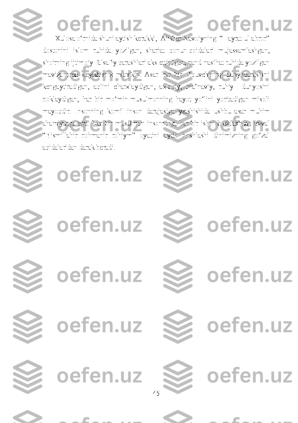        Xulosa o‘rnida shuni aytish kerakki,  Alisher Navoiyning  “Hayrat ul-abror”
dostonini   islom   ruhida   yozilgan,   shariat   qonun-qoidalari   mujassamlashgan,
shoirning ijtimoiy-falsafiy qarashlari aks ettirilgan, pand-nasihat ruhida yozilgan
mavizanoma   deyishimiz   mumkin.   Asar   har   bir   o‘quvchining   dunyoqarashini
kengaytiradigan,   aqlini   charxlaydigan,   axloqiy,   ma’naviy,   ruhiy     dunyosini
poklaydigan,   har   bir   mo‘min-musulmonning   hayot   yo‘lini   yoritadigan   misoli
mayoqdir.   Insonning   komil   inson   darajasiga   yetshishida   ushbu   asar   muhim
ahamiyatga   ega.   Har   bir   musulmon   insonning,   har   bir   ishni   boshlashdan   avval
“Bismillahir   rohmanir   rohiym”   oyatini   aytib   boshlashi   dinimizning   go‘zal
aqidalaridan darak beradi. 
45 
