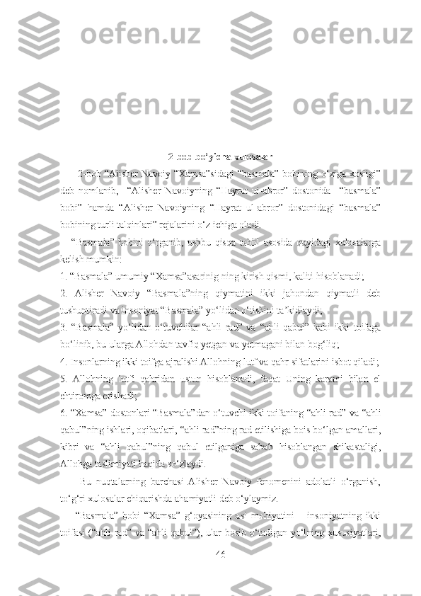 2 -bob bo‘yicha xulosalar
          2-bob  “Alisher   Navoiy  “Xamsa”sidagi   “basmala”   bobining  o‘ziga  xosligi”
deb   nomlanib,     “Alisher   Navoiyning   “Hayrat   ul-abror”   dostonida     “basmala”
bobi”   hamda   “Alisher   Navoiyning   “Hayrat   ul-abror”   dostonidagi   “basmala”
bobining turli talqinlari” rejalarini o‘z ichiga oladi.
      “Basmala”   bobini   o‘rganib,   ushbu   qisqa   tahlil   asosida   quyidagi   xulosalarga
kelish mumkin:
1. “Basmala” umumiy “Xamsa” asarinig  ning kirish qismi, kaliti hisoblanadi ;
2.   Аlisher   Navoiy   “Basmala”ning   qiymatini   ikki   jahondan   qiymatli   deb
tushuntiradi va insoniyat “Basmala” yo‘lidan o‘tishini ta kidlaydiʼ ;
3.   “Basmala”   yo‘lidan   o‘tuvchilar   “ahli   rad”   va   “ ahli   qabul ”   kabi   ikki   toifaga
bo‘linib, bu ularga Аllohdan tavfiq yetgan va yetmagani bilan bog‘liq ;
4. Insonlarning ikki toifga ajralishi Аllohning lutf va qahr sifatlarini isbot qiladi ;
5.   Аllohning   lutfi   qahridan   ustun   hisoblanadi,   faqat   Uning   karami   bilan   el
ehtiromga erishadi ;
6. “Xamsa” dostonlari “Basmala”dan o‘tuvchi ikki toifaning   “ ahli rad ”   va   “ahli
qabul” ning ishlari, oqibatlari,  “ ahli rad ” ning rad etilishiga bois bo‘lgan amallari,
kibri   va   “ahli   qabul” ning   qabul   etilganiga   sabab   hisoblangan   shikastaligi,
Аllohga taslimiyati haqida so‘zlaydi.
        Bu   nuqtalarning   barchasi   Аlisher   Navoiy   fenomenini   adolatli   o‘rganish,
to‘g‘ri xulosalar chiqarishda ahamiyatli deb o‘ylaymiz.
“Basmala”   bobi   “Xamsa”   g‘oyasining   asl   mohiyatini   –   insoniyatning   ikki
toifasi  (“ahli  rad” va  “ahli  qabul”), ular  bosib  o‘tadigan yo‘lning xususiyatlari,
46 