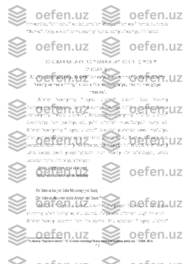 pirovardida, “ahli qabul” saodati, amallari va maqomlari vasfi hamda bu borada
“Xamsa” o‘ziga xos qo‘llanma ekanligi haqida qat iy to‘xtamga olib keladi.ʼ
III BOB.  XAMSALARNING “BASMALA” BOBINI QIYOSIY
O‘RGANISH
3.1.  Nizomiy Ganjaviy, Xusrav Dehlaviy, Abdurahmon Jomiy va Alisher
Navoiy xamsalarining ilk boblarida kompozitsiya, mazmun va g‘oya
masalasi.
Alisher   Navoiyning   “Hayrat   ul-abror”   dostoni   faqat   Nizomiy
Ganjaviyning  “Maxzan   ul-asror”   dostoniga   javobiya   bo‘lib   qolmasdan,   Xusrav
Dehlaviyning   “Matla   ul-anvor”,   Abdurahmon   Jomiyning   “Tuhfat   ul-ahror”
dostonlariga   ham   javobiya   edi,   ya’ni   to‘rtinchi   muvaffaqiyatli   nazira   edi.
Alisher   Navoiyning   “Hayrat   ul-abror”   dostonini   yozishdan   avval   mas’uliyat
bilan   yondashganligining   yana   bir   isboti   shunda   ediki,   Xusrav   Dehlaviy   bitta
asarga, Abdurahmon Jomiy ikkita asarga javob aytgan bo‘lsalar, Alisher Navoiy
uchta   asarga   javob   yozganligidadir.   Buni   Navoiy   o‘zi   ta’kidlagan,   uchala
ustozdan fotiha olib ishga kirishgan:
          Botin ila qilmasa ul ikki rad,
         Zohir ila bu biri qilsa madad,
        Yo‘ldasa bu yo‘lda Nizomiy yo‘lum,
        Qo‘ldasa Xusrav bila Jomiy qo‘lum. 20
Agar   biz   “Hayrat   ul-abror”   dostonini   o‘qiydigan   bo‘lsak,   bu   uch   gigant
shoirning   ta’siri   borligi   va   shu   qatorda   o‘ziga   xos   to‘rtinchi   ulug‘   bir   shoir   –
Alisher   Navoiy   qalamini   ham   his   etamiz.   Shu   sababdan   “Hayrat   ul-abror”
20
 A.Navoiy.”Hayrat-ul abror”. “G`.G`ulom nomidagI Sharq nashriyot-matbaa ijodiy uyi. T-2006. 38-b.
47 