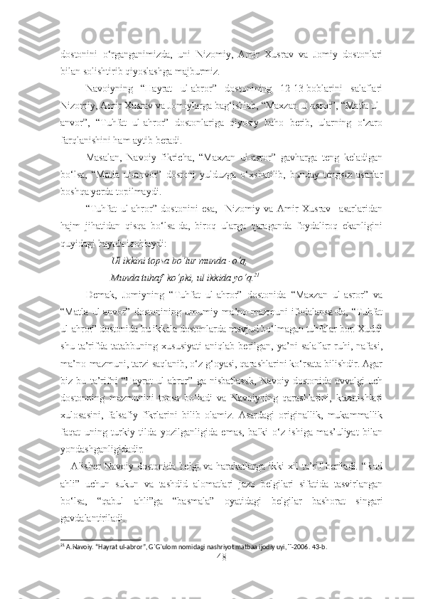 dostonini   o‘rganganimizda,   uni   Nizomiy,   Amir   Xusrav   va   Jomiy   dostonlari
bilan solishtirib qiyoslashga majburmiz. 
Navoiyning   “Hayrat   ul-abror”   dostonining   12-13-boblarini   salaflari
Nizomiy, Amir Xusrav va Jomiylarga bag‘ishlab, “Maxzan ul-asror”, “Matla ul-
anvor”,   “Tuhfat   ul-ahror”   dostonlariga   qiyosiy   baho   berib,   ularning   o‘zaro
farqlanishini ham aytib beradi.
Masalan,   Navoiy   fikricha,   “Maxzan   ul-asror”   gavharga   teng   keladigan
bo‘lsa,   “Matla   ul-anvor”   dostoni   yulduzga   o‘xshatilib,   bunday   tengsiz   asarlar
boshqa yerda topilmaydi.
“Tuhfat   ul-ahror”   dostonini   esa,     Nizomiy   va   Amir   Xusrav     asarlaridan
hajm   jihatidan   qisqa   bo‘lsa-da,   biroq   ularga   qaraganda   foydaliroq   ekanligini
quyidagi baytda izohlaydi:
Ul ikkini topsa bo‘lur munda -o‘q,
Munda tuhaf  ko‘pki, ul ikkida yo‘q. 21
Demak,   Jomiyning   “Tuhfat   ul-ahror”   dostonida   “Maxzan   ul-asror”   va
“Matla   ul-anvor”   dostonining   umumiy   ma’no-mazmuni   ifodalansa-da,   “Tuhfat
ul-ahror” dostonida bu ikkala dostonlarda mavjud bo‘lmagan tuhfalar bor. Xuddi
shu   ta’rifda   tatabbuning   xususiyati   aniqlab   berilgan,   ya’ni   salaflar   ruhi,   nafasi,
ma’no-mazmuni, tarzi saqlanib, o‘z g‘oyasi, qarashlarini ko‘rsata bilishdir. Agar
biz   bu   ta’rifni   “Hayrat   ul-abror”   ga   nisbatlasak,   Navoiy   dostonida   avvalgi   uch
dostonning   mazmunini   topsa   bo‘ladi   va   Navoiyning   qarashlarini,   kuzatishlari
xulosasini,   falsafiy   fikrlarini   bilib   olamiz.   Asardagi   originallik,   mukammallik
faqat   uning   turkiy   tilda   yozilganligida   emas,   balki   o‘z   ishiga   mas’uliyat   bilan
yondashganligidadir.
      Alisher   Navoiy   dostonida   belgi   va   harakatlarga   ikki   xil   ta’rif   beriladi.   “Rad
ahli”   uchun   sukun   va   tashdid   alomatlari   jazo   belgilari   sifatida   tasvirlangan
bo‘lsa,   “qabul   ahli”ga   “basmala”   oyatidagi   belgilar   bashorat   singari
gavdalantiriladi. 
21
 A.Navoiy. “Hayrat ul-abror”, G`G`ulom nomidagi nashriyot matbaa ijodiy uyi, T-2006.  43- b .
48 