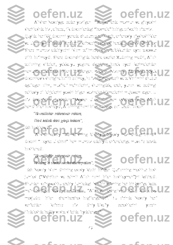           Alisher   Navoiyga   qadar   yozilgan     “Xamsa”larda   mazmun   va   g‘oyasini
sharhlashda biz , albatta, ilk dostonlardagi “basmala” bobiga to‘xtalib o‘tamiz.
Quyida har ikki dostonni yanada chuqurroq tahlil etib, an’anaviy o‘xshashliklar
va   ularning   bir-biridan   farqlarini   ko‘rsatib   berishga   harakat   qilamiz.   O‘rta   asr
Sharq   mumtoz   adabiyotini   islom   ta’limoti,   islom   tafakkuridan   ayro   tasavvur
qilib   bo‘lmaydi.   Sharq   dostonchiligida   barcha   asarlar   Xudoning   madhi,   Alloh
taoloning   sifatlari,   yakka-yu   yagona   ekani,   muborak   oyati   karimalaridan
namunalar   keltirish   bilan   boshlangan.   Hakim   Nizomiy   Ganjaviy   buyuk
dostonnavis shoirgina bo‘lib qolmay, hofizi Qur’on, faqih va tafsir ilmini chuqur
egallagan   olim,   mus’haf   ma’nolarini,   shuningdek,   arab,   yunon   va   qadimgi
pahlaviy  til   lahjalarini   yaxshi   bilgan  xazinalar   hikmatlarini   mujassam   etgan.  U
o‘z   dostonlarini,   jumladan   “Maxzan   ul-asror”ni   ham   an’anaga   ko‘ra   Alloh
hamdi bilan boshlaydi, Allohning nomi bilan bu ishga qo‘l uradi. Doston 
        “Bismillohir-rahmonir-rahim, 
         Hast kalidi dari ganji hakim”, 
deb boshlanadi.
            Alisher   Navoiy   “Xamsa”sining   falsafiy-tarbiyaviy   mazmundagi   birinchi
dostoni   “Hayrat   ul-abror”   ham   mumtoz   adabiyot   an’analariga   muvofiq   tarzda
boshlanadi. 
        “Bismillohir-rahmonir-rahim, 
         Rishtag‘a chekti necha durri yatim”,
  deb   Navoiy   islom   dinining   asosiy   kitobi   bo‘lgan   Qur’onning   mashhur   bosh
jumlasi   (“Mehribon   va   rahmli   Alloh   nomi   bilan   boshlayman”)ni   keltiradi.
Shundan   so‘ng   ushbu   arabiy   jumladagi   har   bir   so‘zning   har   bir   harfiga   katta
ma’no berilgan. Navoiyning fikricha,  ”Alloh va uning ismi   butun   koinot   va
mavjudot bilan   chambarchas   bog‘langandir”.   Bu   o‘rinda   Navoiy   harf
san’atidan   ko‘proq   o‘z   diniy-falsafiy   qarashlarini   yorqin
ifodalashda badiiy vosita sifatida foydalangan”.
49 