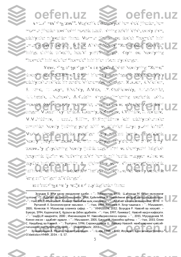       Ish tuzilmasining tavsifi.  Magistrlik dissertatsiyasi ham shakl jihatdan, ham
mazmun jihatdan tavsiflashni nazarda tutadi. Ishning tarkibi kirish, asosiy qism,
adabiyotlar   ro yxatidan   iborat.   Mazmun   jihatdan   esa   dastlab   “basmala”   bobiʻ
umumiy   tavsifi   berilgan.   So ngra   Alisher   Navoiy   “Xamsa”sidagi   “basmala”	
ʻ
bobiga   alohida   to xtalib,   batafsil   yoritib   berilgan.   Keyin   esa   Navoiyning	
ʻ
“basmala” bobi salaflari “basmala” bobi bilan o zaro qiyoslangan.	
ʻ
                  Mavzuning   o‘rganilganlik   darajasi.   Alisher   Navoiyning   “Xamsa”
dostonini   salaflari   “Xamsa”   dostoni   bilan   qiyosan   o‘ rganish   bo‘yicha   qiyosiy
adabiyotshunoslikda   bir qancha ishlar amalga oshirilgan. Xususan,   R.Nikolson,
S.   Ernst,   T.Husayn,   S.Nafisiy,   A.Mets ,   I.Y.Krachkovskiy,   B.Furo‘zonfar,
E.E.Bertels,   J.Nurbaxsh ,   A.Kudelin   singari   olimlarning   asarlarida   ushbu
mavzuga   daxldor   nazariy   muammolar,   umumlashma   va   xulosalar   o‘z   ifodasini
topgan 2
. Mustaqillik yillarida A.Rustamiy, N.Komilov, R.Vohidov, O.Davlatov,
M.Muhiddinov,   I.Haqqul,   S.Olim,   Sh.Sirojiddinov   kabi   adabiyotshunoslar
tomonidan   Navoiy   ijodining   yangi   tahlil   va   talqinlari   dunyo   yuzini   ko‘rdi 3
.
Mazkur   olimlar   tomonidan   yaratilgan   ilmiy   tadqiqot   hamda     maqolalarda
Navoiy   ijodiyotini   tasavvuf   va   irfon   nazariyasi   bo‘yicha   tahlil   qilish,   diniy-
tasavvufiy   g‘oyalarning   Na voiy   ijodida   tutgan   o‘rni   va   ahamiyatini   belgilash
jarayonida   Qur’on   va   hadisning   ta’siri   hamda   roli   haqida   muayyan   xulosa   va
qaydlar   borligi   ahamiyatlidir .   A.Hojiahmedov   va   Y.Is’hoqovning   kitoblarida
iqtibos san’ati haqida muxtasar ta’rif berilgan bo‘lib, bu san’at Navoiy asarlarida
keng qo‘llanilgani ta’kidlangan 4
.
     Tadqiqotning amaliy natijalari  quyidagilardan iborat:   
2
                Зоҳидов   В.   Улуғ   шоир   ижодининг   қалби.   –   Т.:   Ўзбекистон,   1970;     Шайхзода   М.   Ғазал   мулкининг
султони. – Т.: Адабиёт ва санъат нашриёти, 1966; Ҳайитметов А. Навоийнинг ижодий методи масалалари.
–Т.: Фан, 1963;  Маллаев Н. Алишер Навоий ва халқ ижодиёти. – Т.: Адабиёт ва санъат нашриёти, 1974. 
3
               Рустамий А. Бисмиллоҳнинг маъноси. – Т.: Фан, 1999; Комилов Н. Хизр чашмаси. – Т.: Маънавият,
2005;   Комилов   Н.   Маънолар   оламига   сафар.   –   Т.:   TAMADDUN,   2012;   Воҳидов   Р.   Навоий   ва   илоҳиёт.   –
Бухоро, 1994; Кароматов Ҳ. Қуръон ва ўзбек адабиёти. –Т.: Фан, 1997; Ғаниева С. Навоий насри нафосати.
–Т.:   ТошДШИ  нашриёти,  2000   ;   Имомназаров  М.   Навоийшуносликка   кириш.  –   Т.,  2015;   Муҳиддинов   М.
Комил инсон – адабиёт идеали. – Т.: Маънавият, 2005; Ҳаққул И. Навоийга қайтиш. – Т.: Фан, 2011; Олим
С. Нақшбанд ва Навоий. – Т.: Ўқитувчи, 1996; Сирожиддинов Ш. Алишер Навоий: манбаларнинг қиёсий-
типологик, текстологик таҳлили. – Т.: Akademnashr, 2011. 
4
       Ҳожиаҳмедов А. Мумтоз бадиият малоҳати. – Т.: Шарқ, 1998. – Б.60; Исҳоқов Ё. Сўз санъати сўзлиги. –Т.: 
O‘zbekiston НМИУ, 2014. – Б. 57. 
5 