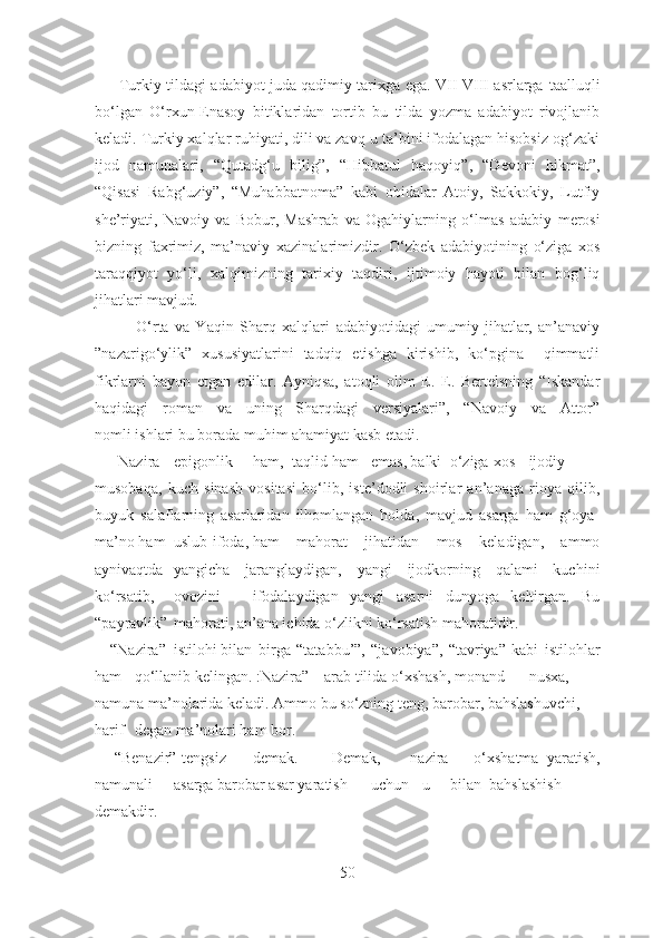          Turkiy tildagi adabiyot juda qadimiy tarixga ega. VII-VIII asrlarga   taalluqli
bo‘lgan   O‘rxun-Enasoy   bitiklaridan   tortib   bu   tilda   yozma   adabiyot   rivojlanib
keladi. Turkiy xalqlar ruhiyati, dili va zavq-u ta’bini ifodalagan hisobsiz og‘zaki
ijod   namunalari,   “Qutadg‘u   bilig”,   “Hibbatul   haqoyiq”,   “Devoni   hikmat”,
“Qisasi   Rabg‘uziy”,   “Muhabbatnoma”   kabi   obidalar   Atoiy,   Sakkokiy,   Lutfiy
she’riyati,   Navoiy   va   Bobur,   Mashrab   va   Ogahiylarning   o‘lmas   adabiy   merosi
bizning   faxrimiz,   ma’naviy   xazinalarimizdir.   O‘zbek   adabiyotining   o‘ziga   xos
taraqqiyot   yo‘li,   xalqimizning   tarixiy   taqdiri,   ijtimoiy   hayoti   bilan   bog‘liq
jihatlari mavjud.
              O‘rta   va   Yaqin   Sharq   xalqlari   adabiyotidagi   umumiy   jihatlar,   an’anaviy
”nazarigo‘ylik”   xususiyatlarini   tadqiq   etishga   kirishib,   ko‘pgina     qimmatli
fikrlarni   bayon   etgan   edilar.   Ayniqsa,   atoqli   olim   E.   E.   Bertelsning   “Iskandar
haqidagi   roman   va   uning   Sharqdagi   versiyalari”,   “Navoiy   va   Attor”
nomli ishlari bu borada muhim ahamiyat kasb etadi. 
      Nazira epigonlik ham, taqlid ham emas, balki o‘ziga  xos ijodiy
musobaqa,   kuch   sinash   vositasi   bo‘lib,   iste’dodli   shoirlar   an’anaga   rioya   qilib,
buyuk   salaflarning   asarlaridan   ilhomlangan   holda,   mavjud   asarga   ham   g‘oya-
ma’no ham uslub-ifoda, ham   mahorat   jihatidan   mos   keladigan,   ammo
aynivaqtda yangicha   jaranglaydigan,   yangi   ijodkorning   qalami   kuchini
ko‘rsatib, ovozini ifodalaydigan   yangi   asarni   dunyoga   keltirgan.   Bu
“payravlik” mahorati,   an’ana ichida o‘zlikni ko‘rsatish mahoratidir. 
    “Nazira” istilohi bilan   birga   “tatabbu’”,   “javobiya”,   “tavriya”   kabi   istilohlar
ham qo‘llanib   kelingan. :Nazira” – arab tilida o‘xshash, monand nusxa,
namuna ma’nolarida keladi. Ammo bu so‘zning teng, barobar, bahslashuvchi, 
harif degan ma’nolari ham bor.
     “Benazir”-tengsiz demak. Demak, nazira   –   o‘xshatma   yaratish,
namunali asarga barobar asar yaratish uchun    u bilan bahslashish
demakdir. 
50 