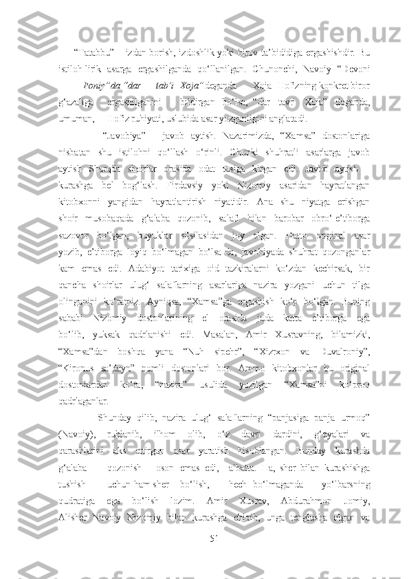          “Tatabbu” – izdan borish, izdoshlik yoki birov ta’bididiga ergashishdir. Bu
istiloh  lirik asarga   ergashilganda   qo‘llanilgan.   Ch unonchi,   Navoiy   “Devoni
Foniy”da “dar tab’i Xoja” deganda Xoja Hofizning konkret biror
g‘azaliga ergashilganini bildirgan   bo‘lsa, “dar   tavri   Xoja”   deganda,
umuman, Hofiz ruhiyati, uslubida asar yozganligini anglatadi.
              “Javobiya”   –   javob   aytish.   Nazarimizda,   “Xamsa”   dostonlariga
nisbatan   shu   istilohni   qo‘llash   o‘rinli.   Chunki   shuhratli   asarlarga   javob
aytish   Sharqda   shoirlar   orasida   odat   tusiga   kirgan   edi.   Javob   aytish   –
kurashga   bel   bog‘lash.   Firdavsiy   yoki   Nizomiy   asaridan   hayratlangan
kitobxonni   yangidan   hayratlantirish   niyatidir.   Ana   shu   niyatga   erishgan
shoir   musobaqada   g‘alaba   qozonib,   salafi   bilan   barobar   obro‘-e’tiborga
sazovor   bo‘lgan,   buyuklar   silsilasidan   joy   olgan.   Hatto   original   asar
yozib,   e’tiborga   loyiq   bo‘lmagan   bo‘lsa-da,   javobiyada   shuhrat   qozonganlar
kam   emas   edi.   Adabiyot   tarixiga   oid   tazkiralarni   ko‘zdan   kechirsak,   bir
qancha   shoirlar   ulug‘   salaflarning   asarlariga   nazira   yozgani   uchun   tilga
olinganini   ko‘ramiz.   Ayniqsa,   “Xamsa”ga   ergashish   ko‘p   bo‘lgan.   Buning
sababi   Nizomiy   dostonlarining   el   orasida   juda   katta   e’tiborga   ega
bo‘lib,   yuksak   qadrlanishi   edi.   Masalan,   Amir   Xusravning,   bilamizki,
“Xamsa”dan   boshqa   yana   “Nuh   sipehr”,   “Xizrxon   va   Duvalroniy”,
“Kironus   sa’dayn”   nomli   dostonlari   bor.   Ammo   kitobxonlar   bu   original
dostonlardan   ko‘ra,   “nazira”   usulida   yozilgan   “Xamsa”ni   ko‘proq
qadrlaganlar.  
              Shunday   qilib,   nazira   ulug‘   salaflarning   “panjasiga   panja   urmoq”
(Navoiy),   ruhlanib,   ilhom   olib,   o‘z   davri   dardini,   g‘oyalari   va
qarashlarini   aks   ettirgan   asar   yaratish   hisoblangan.   Bunday   kurashda
g‘alaba qozonish oson emas edi, albatta.   Ha,   sher   bilan   kurashishga
tushish uchun  ham sher bo‘lish, hech bo‘lmaganda   yo‘lbarsning
qudratiga   ega   bo‘lish   lozim.   Amir   Xusrav,   Abdurahmon   Jomiy,
Alisher   Navoiy   Nizomiy   bilan   kurashga   chiqib,   unga   tenglasha   olgan   va
51 