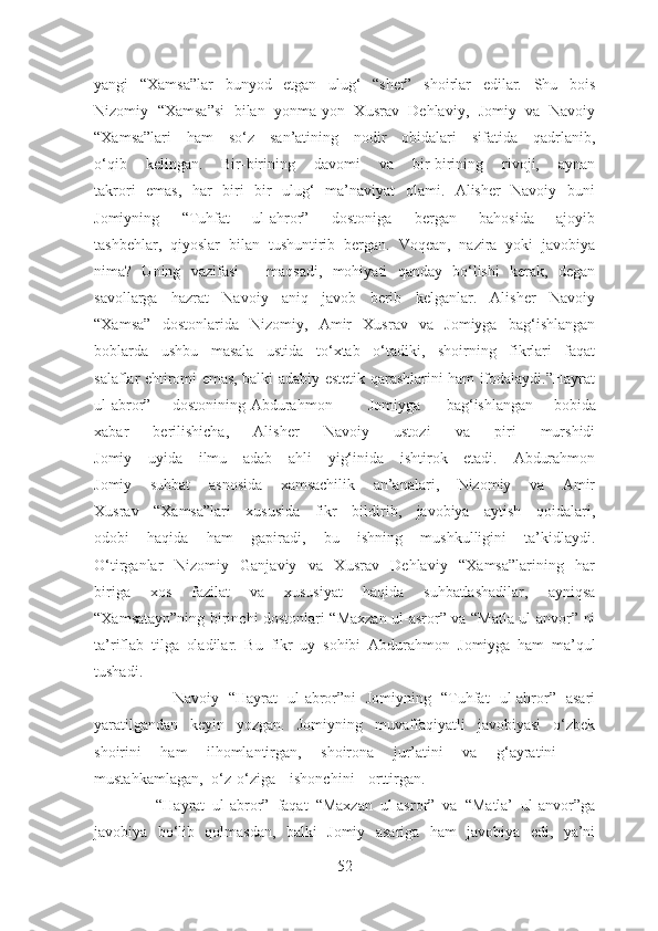 yangi   “Xamsa”lar   bunyod   etgan   ulug‘   “sher”   shoirlar   edilar.   Shu   bois
Nizomiy   “Xamsa”si   bilan   yonma-yon   Xusrav   Dehlaviy,   Jomiy   va   Navoiy
“Xamsa”lari   ham   so‘z   san’atining   nodir   obidalari   sifatida   qadrlanib,
o‘qib   kelingan.   Bir-birining   davomi   va   bir-birining   rivoji,   aynan
takrori   emas,   har   biri   bir   ulug‘   ma’naviyat   olami.   Alisher   Navoiy   buni
Jomiyning   “Tuhfat   ul-ahror”   dostoniga   bergan   bahosida   ajoyib
tashbehlar,   qiyoslar   bilan   tushuntirib   bergan.   Voqean,   nazira   yoki   javobiya
nima?   Uning   vazifasi   –   maqsadi,   mohiyati   qanday   bo‘lishi   kerak,   degan
savollarga   hazrat   Navoiy   aniq   javob   berib   kelganlar.   Alisher   Navoiy
“Xamsa”   dostonlarida   Nizomiy,   Amir   Xusrav   va   Jomiyga   bag‘ishlangan
boblarda   ushbu   masala   ustida   to‘xtab   o‘tadiki,   shoirning   fikrlari   faqat
salaflar ehtiromi emas, balki adabiy-estetik qarashlarini ham ifodalaydi.”Hayrat
ul-abror” dostonining Abdurahmon Jomiyga bag‘ishlangan   bobida
xabar   berilishicha,   Alisher   Navoiy   ustozi   va   piri   murshidi
Jomiy   uyida   ilmu   adab   ahli   yig‘inida   ishtirok   etadi.   Abdurahmon
Jomiy   suhbat   asnosida   xamsachilik   an’analari,   Nizomiy   va   Amir
Xusrav   “Xamsa”lari   xususida   fikr   bildirib,   javobiya   aytish   qoidalari,
odobi   haqida   ham   gapiradi,   bu   ishning   mushkulligini   ta’kidlaydi.
O‘tirganlar   Nizomiy   Ganjaviy   va   Xusrav   Dehlaviy   “Xamsa”larining   har
biriga   xos   fazilat   va   xususiyat   haqida   suhbatlashadilar,   ayniqsa
“Xamsatayn”ning birinchi dostonlari “Maxzan ul-asror” va “Matla ul-anvor” ni
ta’riflab   tilga   oladilar.   Bu   fikr   uy   sohibi   Abdurahmon   Jomiyga   ham   ma’qul
tushadi.
                Navoiy   “Hayrat   ul-abror”ni   Jomiyning   “Tuhfat   ul-ahror”   asari
yaratilgandan   keyin   yozgan.   Jomiyning   muvaffaqiyatli   javobiyasi   o‘zbek
shoirini   ham   ilhomlantirgan,   shoirona   jur’atini   va   g‘ayratini    
mustahkamlagan, o‘z-o‘ziga ishonchini orttirgan.
                “Hayrat   ul-abror”   faqat   “Maxzan   ul-asror”   va   “Matla’   ul-anvor”ga
javobiya   bo‘lib   qolmasdan,   balki   Jomiy   asariga   ham   javobiya   edi,   ya’ni
52 
