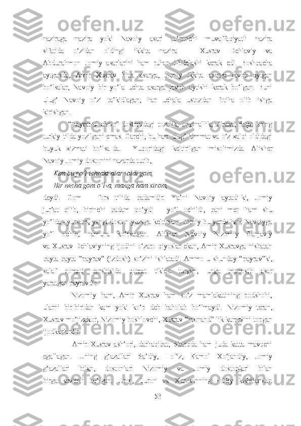 naziraga   nazira   yoki   Navoiy   asari   to‘rtinchi   muvaffaqiyatli   nazira
sifatida   o‘zidan   oldingi   ikkita   nazira   –   Xusrav   Dehlaviy   va
Abdurahmon   Jomiy   asarlarini   ham   ruhan   ifodalashi   kerak   edi.   Boshqacha
aytganda,   Amir   Xusrav   bitta   asarga,   Jomiy   ikkita   asarga   javob   aytgan
bo‘lsalar,   Navoiy   bir   yo‘la   uchta   asarga   javob   aytishi   kerak   bo‘lgan.   Buni
ulug‘   Navoiy   o‘zi   ta’kidlagan,   har   uchala   ustozdan   fotiha   olib   ishga
kirishgan.
                  “Hayrat-ul   abror”   dostonidagi   tozalik,   originallik,   albatta,   faqat   uning
turkiy   tilda yozilgani emas. Garchi, bu ham ulug‘ himmat va o‘z xalqi oldidagi
buyuk     xizmati   bo‘lsa-da. Yuqoridagi   keltirilgan   misolimizda   Alisher
Navoiy Jomiy dostonini nazarda tutib, 
      Kim bu yo‘l ichraki alar soldi gom,
      Bir necha gom o‘lsa, manga ham xirom, 
deydi.   Gom   –   fors   tilida   qadamdir.   Ya’ni   Navoiy   aytadi-ki,   Jomiy
jur’at   qilib,   birinchi   qadam   qo‘ydi   –   yo‘l   ochildi,   qani   men   ham   shu
yo‘ldan yursam, yangi doston yuzaga keltirsam. Jomiy bu yerda ham Navoiyga
yo‘l   ochib,   namuna   ko‘rsatgan.   Alisher   Navoiy   Nizomiy   Ganjaviy
va   Xusrav   Dehlaviyning   ijodini   o‘zaro   qiyoslar   ekan,   Amir   Xusravga   nisbatan
qayta-qayta   ”payrav”   (izdosh)   so‘zini   ishlatadi.   Ammo   u   shunday   “payrav”ki,
salaf   qomati   qarshisida   qomat   tiklab   turgan,   unga   munosib   asar
yaratgan payravdir. 
            Nizomiy   ham,   Amir   Xusrav   ham   so‘z   mamlakatining   podshohi,
ularni   bir-biridan   kam   yoki   ko‘p   deb   baholab   bo‘lmaydi.   Nizomiy   teran,
Xusrav mo‘jizakor, Nizomiy boshlovchi, Xusrav “monand” lik kamolini  topgan
ijodkorlardir.
                  Amir   Xusrav   ash’ori,   darhaqiqat,   Sharqda   ham   juda   katta   mavqeni
egallagan.   Uning   g‘azallari   Sa’diy,   Hofiz,   Kamol   Xo‘jandiy,   Jomiy
g‘azallari   bilan,   dostonlari   Nizomiy   va   Jomiy   dostonlari   bilan
birga   sevimli   bo‘lgan.   Eron,   Turon   va   Xurosonning   oddiy   kishilaridan
53 