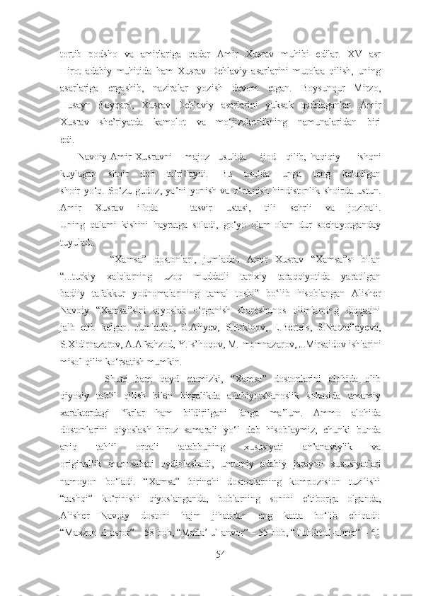 tortib   podsho   va   amirlariga   qadar   Amir   Xusrav   muhibi   edilar.   XV   asr
Hirot   adabiy   muhitida   ham   Xusrav   Dehlaviy   asarlarini   mutolaa   qilish,   uning
asarlariga   ergashib,   naziralar   yozish   davom   etgan.   Boysunqur   Mirzo,
Husayn   Boyqaro,   Xusrav   Dehlaviy   asarlarini   yuksak   qadrlaganlar.   Amir
Xusrav   she’riyatda   kamolot   va   mo‘jizakorlikning   namunalaridan   biri
edi.
       Navoiy  Amir Xusravni majoz    usulida ijod qilib, haqiqiy   ishqni
kuylagan   shoir   deb   ta’riflaydi.   Bu   usulda   unga   teng   keladigan
shoir   yo‘q.   So‘zu   gudoz,   ya’ni   yonish   va   o‘rtanish   hindistonlik   shoirda   ustun.
Amir   Xusrav   ifoda   –   tasvir   ustasi,   tili   sehrli   va   jozibali.
Uning   qalami   kishini   hayratga   soladi,   go‘yo   olam-olam   dur   sochayotganday
tuyuladi.
              “Xamsa”   dostonlari,   jumladan   Amir   Xusrav   “Xamsa”si   bilan
“...turkiy   xalqlarning   uzoq   muddatli   tarixiy   taraqqiyotida   yaratilgan
badiiy   tafakkur   yodnomalarining   tamal   toshi”   bo‘lib   hisoblangan   Alisher
Navoiy   “Xamsa”sini   qiyoslab   o‘rganish   sharqshunos   olimlarning   diqqatini
jalb   etib   kelgan.   Jumladan,   G.Aliyev,   S.Erkinov,   E.Bertels,   S.Narzullayeva,
S.Xidirnazarov, A.Afsahzod, Y.Is’hoqov, M.Imomnazarov, J.Mirsaidov ishlarini
misol qilin ko‘rsatish mumkin. 
            Shuni   ham   qayd   etamizki,   “Xamsa”   dostonlarini   alohida   olib
qiyosiy   tahlil   qilish   bilan   birgalikda   adabiyotshunoslik   sohasida   umumiy
xarakterdagi   fikrlar   ham   bildirilgani   fanga   ma’lum.   Ammo   alohida
dostonlarini   qiyoslash   biroz   samarali   yo‘l   deb   hisoblaymiz,   chunki   bunda
aniq   tahlil   orqali   tatabbuning   xususiyati   an’anaviylik   va
originallik   munosabati   oydinlashadi,   umumiy   adabiy   jarayon   xususiyatlari
namoyon   bo‘ ladi.   “Xamsa”   birinchi   dostonlarning   kompozision   tuzilishi
“tashqi”   ko‘rinishi   qiyoslanganda,   boblarning   sonini   e’tiborga   olganda,
Alisher   Navoiy   dostoni   hajm   jihatidan   eng   katta   bo‘lib   chiqadi:
“Maxzan ul-asror” – 58 bob, “Matla’ ul-anvor” – 55 bob, “Tuhfat ul-ahror” – 61
54 