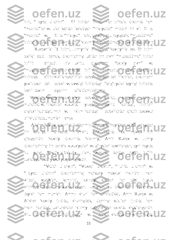 bob,   “Hayrat   ul-abror”   -   63   bobdan   iborat.   Har   to‘rtala   dostonda   ham
“maqolat”lar   va   ular   ketidan   keladigan   “hikoyatlar”   miqdori   bir   xil:   20   ta
“maqolat” va 20   ta   “hikoyat”.   Farq,   asosan,   shu   paytgacha   “muqaddima”
boblar deb kelingan   qismdadir.     Nizomiy   “muqaddima”lari   18   bobni,   Amir
Xusravniki 15   bobni,   Jomiyniki   21   bobni,   Navoiyniki   esa   23   bobni
tashkil   etadi.   Demak,   dostonlarning   uchdan   bir   qismi   “muqaaddima”   boblar
bo‘lib chiqadi. Biz ushbu   dostonlarni   “asosiy   qism”   va
“muqaddima” degan qismlarga bo‘lishni   nomaqbul   hodisa,   dastlabki
boblarga e’tiborsizlik nazari bilan   qarash   oqibati   deb   hisoblab,   dostonlarni
yaxlit asar deb qarash   va   avvalgi   boblardagi   fikr-g‘oyalar   keyingi   boblarda
izchil davom etganini ta’kidlamoqchimiz.
      Masalan, Navoiyning axloqiy qarashlari, adolat,   sahovat,   qanoat,
muhabbat va hokazolar xususida yozganlarini tavhid   haqidagi,   borliqni
anglash haqidagi, imon va islom haqidagi qarashlardan   ajratib   tasavvur
qilish, albatta, mumkin emas.
       Alisher Navoiy dostonida boblar miqdorining ko‘payishiga sabab uning har
bir   salafiga   munosabat   bildirishi,   so‘z   haqida   ikki   maxsus   bob
ajratganidir.   Navoiy   dostonida   Nizomiy,   Amir   Xusrav   va   Jomiy
dostonlarining   bir   qancha   xususiyatlari   va   g‘oyalari   tasvirlangan,   ayni   paytda
bu   yangi   falsafiy-tafakkuriy   olam,   zamona   dardiga   javob   bo‘lib
tushadigan badiiy asar yozganligidadir.
            “Matla’   ul-anvor”,   “Maxzan   ul-asror”,   “Tuhfat   ul-ahror”   va
“Hayrat   ul-abror”   dostonlarining   markaziy   mavzusi   insondir.   Inson
xilqati,   vazifalari,   kamoloti,   axloqiy   sifatlari   har   to‘rt   buyuk
shoirning   diqqat   markazida   turgan.   Umuman   bu   dostonlarni   insonnoma
deyish   ham   mumkin.   Ammo   shuni   ham   aniqladikki,   Amir   Xusrav   va
Alisher   Navoiy   ijodida,   shuningdek,   ularning   salaflari   ijodida   ham
inson   haqidagi   tushunchalar   islomiy   tushunchalar   asosida   shakllangandir.
Shu   bois   biz   Qur’oni   karim   va   Hadisi   sharifda   inson   haqida
55 