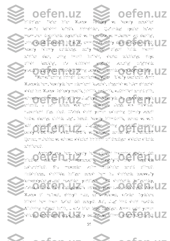 bildirilgan   fikrlar   bilan   Xusrav   Dehlaviy   va   Navoiy   qarashlari
muvofiq   kelishini   ko‘rdik.   Birinchidan,   Qur’ondagi   oyatlar   ba’zan
mazmunan   dostonlarda   qaytariladi   va   inson   aziz   va   mukarram   zot   ekanligi,
uning   vujudi   tuproqdan   bo‘lsa-da,   ammo   ruhi   ilohiy   ekanligi   bayon   etiladi.
Navoiy   islomiy   aqidalarga   qat’iy   amal   qilgani   holda   insonni
ta’riflar   ekan,   uning   imonli   bo‘lishi,   shariat   talablariga   rioya
qilishi   kerakligi,   o‘z   Robbisini   anglashi   zarurligi   to‘g‘risida
yozadi. Bu g‘oyalar o‘zbek shoirining ustozlari tomonidan ham bayon etilgan.  
            “Xamsa”larning   birinchi   dostonlari   sufiyona   -   falsafiy   asarlardir.   Amir
Xusravda ham, Navoiyda ham odamlarni  kuzatish, o‘rganish va hukm chiqarish
xislati bor. Xusrav Dehlaviy pastlik, johillik, nodonlik, xudbinlikni tanqid qilib,
sahovat va himmat,   fidoyilikni   ulug‘laydi.   Navoiyda   bu   qarashlar   xiyla
aniqroq,   u   turli   tabaqa   vakillarini   tasvirlab,   ularga   xos   individual
nuqsonlarni   tilga   oladi.   O‘zbek   shoiri   yomon   axloqning   ijtimoiy   zararli
hodisa   ekaniga   alohida   urg‘u   beradi.   Navoiy   bilimdonlik,   qanoat   va   vafo
kabi   xislatlarni   yorqinroq   qilib   ulug‘lagan.   Uning   nazarida   insonning
asosiy   sharaflovchi   xislati   mardlik   va   sahovat,   qanoat   va   muhabbatdir.
Qanoat,  muhabbat  va  sahovat  xislatlari  bir-birini   to‘ldiradigan   xislatlar   sifatida
ta’riflanadi.
          Amir   Xusrav   ham,   Navoiy   ham   adolatni   insonning   gavhari   deb
biladilar. Adolat   insof,   haqparastlik,   rostgo‘ylik   bilan   birgalikda
tushuntiriladi.   Shu   mavqedan   zolim   podsholar   tanqid   qilinadi.
Podsholarga,   shohlikka   bo‘lgan   qarash   ham   bu   shoirlarda   tasavvufiy
konsepsiyalar   nuqtai   nazaridan   yoritilgan.   Hind   shoirlarida   bo‘lganiday,
o‘zbek   shoirida   ham   oliftagarchilik   ortiqcha   yasan-tusan   qoralangan.   Amir
Xusrav   til   nafosati,   chiroyli   nutq,   aql-u   zakovat,   so‘zdan   foydalana
bilishni   ham   inson   fazilati   deb   qaraydi.   Aql,   ulug‘   hind   shoiri   nazdida
Allohning   ne’mati   bo‘lib,   u   so‘z   bilan   birga   tug‘ilgan.   Ammo   aqlni   yomon
ishlarga   sarflamaslik   kerak.   Navoiy   esa   aql   va   bilimni   so‘z   bilan   bog‘lab
56 