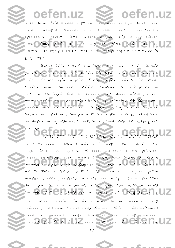talqin   etadi.   So‘z   insonni   hayvondan   ajratuvchi   belgigina   emas,   balki
butun   odamiylik   xislatlari   ham   kishining   so‘zga   munosabatida
ayonlashadi.   Navoiy   “Hayrat   ul-abror”da   juda   ko‘p   insoniy   sifatlar,
umumbashariy   yaxshi   xislatlarni   tilga   olib   o‘tadi.   Unda   butun   bir
odamiylik konsepsiyasi   shakllanganki, bu konsepsiya negizida diniy-tasavvufiy
g‘oyalar yotadi.
              Xusrav   Dehlaviy   va   Alisher   Navoiy   so‘z   muammosi   atrofida   so‘z
yuritib,   adabiyot   haqida,   so‘z   san’ati,   so‘z   qadri   haqida   ham   bir   qancha
muhim   fikrlarni   olg‘a   surganlar.   Shunga   bog‘liq   holda   shoirlar   axloqi,
shoirlik   rutbasi,   kamoloti   masalalari   xususida   fikr   bildirganlar.   Bu
masalada   ikki   buyuk   shoirning   qarashlari   mos   keladi:   so‘zning   qadrini
yerga   urmaslik   kerak.   Maddohlik   adabiyotning   kushandasi.   Chunki   tasavvuf
shoirlari   hech   qachon   maddohlikka   berilgan   emaslar,   shohlarni   bekordan
bekorga   maqtashni   ep   ko‘rmaganlar.   Shohga   nasihat   qilish   va   uni   adolatga
chaqirish   mumkin,   lekin   qasidaxonlik   bilan   zulmni   adolat   deb   aytish   gunoh
sanalgan.
          “Xamsa”larning   birinchi   dostonlarida   ishq   va   muhabbat   mavzusi
nozik   va   ardoqli   mavzu   sifatida   olinib,   qizg‘in   va   po‘rtanali   hislar
orqali   fikrlar   izhor   qilinadi.   Muhabbat   insonning   doimiy   yo‘ldoshi,
insonni   sharaflovchi   xislat.   Ammo   Nizomiy,   Amir   Xusrav   va   Navoiy
muhabbatni   xiyla   chuqur   anglaganlar.   Ular   nazarida   muhabbat   kamolot
yo‘lidir.   Ya’ni   solikning   o‘z   Yori   –   Xudo   tomon   intilishi,   shu   yo‘lda
chekkan   iztiroblari,   poklanishi   muhabbat   deb   qaralgan.   Odam   ishq   bilan
tirik   agar   ishq   ilohi   mazmunda   bo‘lsa,   yana   ham   qadrlidir:   chunki
“majoziy   ishq”   –   o‘tkinchi   ishqdir.   Navoiy   nazdida   “majoziy   ishq”da
inson   tanasi   iztiroblar   otashida   toblanadi   va   ruh   poklanib,   ilohiy
muhabbatga   erishiladi.   Shoirlar   ilohiy   ishqning   fazilatlari,   oshiq-ma’shuqlik
odobi   va   talablari,   dunyo   muhabbati   bilan   ilohiy   muhabbat
orasidagi   yaqinlik   va   farqlar   haqida   to‘xtaganlar.   Amir   Xusrav   bilan
57 