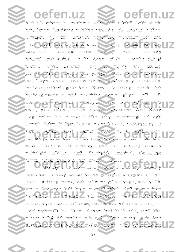 Alisher   Navoiyning   bu   masaladagi   karashlari   mos   keladi.   Lekin   shunda
ham,   baribir,   Navoiyning   muhabbat   masalasiga   o‘z   qarashlari   borligini
ko‘rsatgan.   Bu   farqli   qarashlar,   birinchidan,   muhabbatni   uch   to‘rt
bosqichga bo‘lib talqin etishda, ikkinchidan,   ishqning   ezgulik   va   xayr
tushunchalari bilan zich birlikda ekanini, insonni   ma’naviy
barkamol etish vositasi bo‘lib    xizmat qilishi       lozimligi   ekanligi
ta’kidida   ko‘zga   tashlanadi.   Ilohiy   va   majoziy   ishq   orasidagi
yaqinlik va farqlarni Navoiy aniqroq   yoritgan.   “Matla’   ul-anvor”   dostonida
ham, “Hayrat   ul-abror”   dostonida   ham   shoirlar   o‘zlariga   yaqin   kishilariga
bag‘ishlab boblar ajratganlar. Amir   Xusrav   o‘z   onasiga   alohida   bob
bag‘ishlagan va ota-ona qarzi, onaizorining   hurmati   g‘oyat   dardli   qilib
tasvirlangan.   Shu   kabi   Navoiyda   ham   asar   so‘ngida   o‘z
ahvoli,   yor-u   do‘stlari,   Hirotga   muhabbati   tasvirlangan.   Amir   Xusrav
qiziga   atalgan   bob   munosabati   bilan   tarbiya   munosabatiga   oid   xiyla
qimmatli   fikrlarni   bildirgan.   Navoiy   er-xotinlik   axloqi,   pokizasiyrat   ayollar
sharafi   haqida   yaxshi   satrlar   bitib,   vafoli   yorga   jonni
fido   etishga   da’vat   etadi.   O‘zbek   shoiri   ham   ota-ona   haqqini   ado   etish
zarurati,   hadislarda   aks   etganiday,   onani   rozi   qilishning   qanchalik
muhimligini   ta’kidlab   o‘tadi.   Shuningdek,   opa-singil,   aka-ukalarga
rahmdil   bo‘lish masalasiga ham to‘xtab o‘tadi.
            Shunday   qilib,   odam   haqidagi   fikrlar   umumfalsafiy,   tasavvufiy
balandlikdan   to   oddiy   turmush   voqealariga   bog‘liq   darajagacha   qaralgan.
Inson   –   xudoning   bandasi,   xudo   ko‘rsatgan   yo‘ldan   yurgan,   xudo   yo‘lida
kamolot   kasb   etgan   kishi   hayoti   mazmunli-ma’noli   o‘tadi   va   chin   inson
hisoblanadi,   u   jamiyatga   foyda   keltiradi,   insoniy   fazilatlardan
mahrumlik   yoki   nuqsonli   bo‘lish   esa,   aksincha,   xudo   yo‘lidan   chetlanish,   o‘z-
o‘zini   anglamaslik   bu   o‘tkinchi   dunyoga   band   bo‘lib   qolib,   komillikdan
mahrum   bo‘lish   deb   qaralgan.   Albatta,   bu   fikrlar   umumiy   tarzda   Amir
Xusravda,   Jomiy   va   Navoiyda   o‘xshash   bo‘lgani   bilan,   konkret   tasvirda
58 