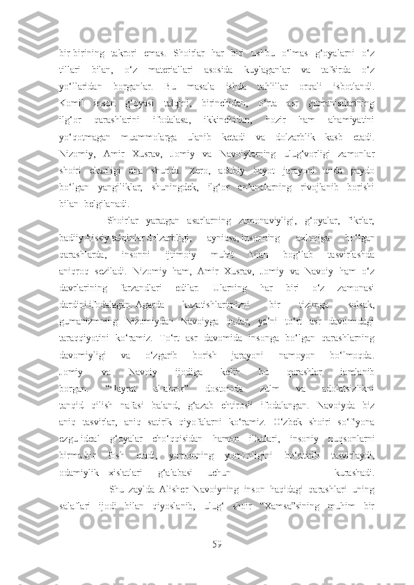 bir-birining   takrori   emas.   Shoirlar   har   biri   ushbu   o‘lmas   g‘oyalarni   o‘z
tillari   bilan,   o‘z   materiallari   asosida   kuylaganlar   va   tafsirda   o‘z
yo‘llaridan   borganlar.   Bu   masala   ishda   tahlillar   orqali   isbotlandi.
Komil   inson   g‘oyasi   talqini,   birinchidan,   o‘rta   asr   gumanistlarining
ilg‘or   qarashlarini   ifodalasa,   ikkinchidan,   hozir   ham   ahamiyatini
yo‘qotmagan   muammolarga   ulanib   ketadi   va   dolzarblik   kasb   etadi.
Nizomiy,   Amir   Xusrav,   Jomiy   va   Navoiylarning   ulug‘vorligi   zamonlar
shoiri   ekanligi   ana   shunda.   Zero,   adabiy   hayot   jarayoni   unda   paydo
bo‘lgan   yangiliklar,   shuningdek,   ilg‘or   an’analarning   rivojlanib   borishi
bilan belgilanadi.
            Shoirlar   yaratgan   asarlarning   zamonaviyligi,   g‘oyalar,   fikrlar,
badiiy-hissiy talqinlar dolzarbligi, ayniqsa, insonning   axloqiga   bo‘lgan
qarashlarda,   insonni   ijtimoiy   muhit   bilan   bog‘lab   tasvirlashda
aniqroq   seziladi.   Nizomiy   ham,   Amir   Xusrav,   Jomiy   va   Navoiy   ham   o‘z
davrlarining   farzandlari   edilar.   Ularning   har   biri   o‘z   zamonasi
dardini ifodalagan.  Agarda kuzatishlarimizni   bir   tizimga   solsak,
gumanizmning   Nizomiydan   Navoiyga   qadar,   ya’ni   to‘rt   asr   davomidagi
taraqqiyotini   ko‘ramiz.   To‘rt   asr   davomida   insonga   bo‘lgan   qarashlarning
davomiyligi   va   o‘zgarib   borish   jarayoni   namoyon   bo‘lmoqda.
Jomiy   va   Navoiy   ijodiga   kelib   bu   qarashlar   jamlanib
borgan.   “Hayrat   ul-abror”   dostonida   zulm   va   adolatsizlikni
tanqid   qilish   nafasi   baland,   g‘azab   ehtirosli   ifodalangan.   Navoiyda   biz
aniq   tasvirlar,   aniq   satirik   qiyofalarni   ko‘ramiz.   O‘zbek   shoiri   so‘fiyona
ezgu-ideal   g‘oyalar   cho‘qqisidan   hamon   illatlari,   insoniy   nuqsonlarni
birma-bir   fosh   etadi,   yomonning   yomonligini   bo‘rttirib   tasvirlaydi,
odamiylik xislatlari g‘alabasi uchun   kurashadi.
                    Shu   zaylda   Alisher   Navoiyning   inson   haqidagi   qarashlari   uning
salaflari   ijodi   bilan   qiyoslanib,   ulug‘   shoir   “Xamsa”sining   muhim   bir
59 
