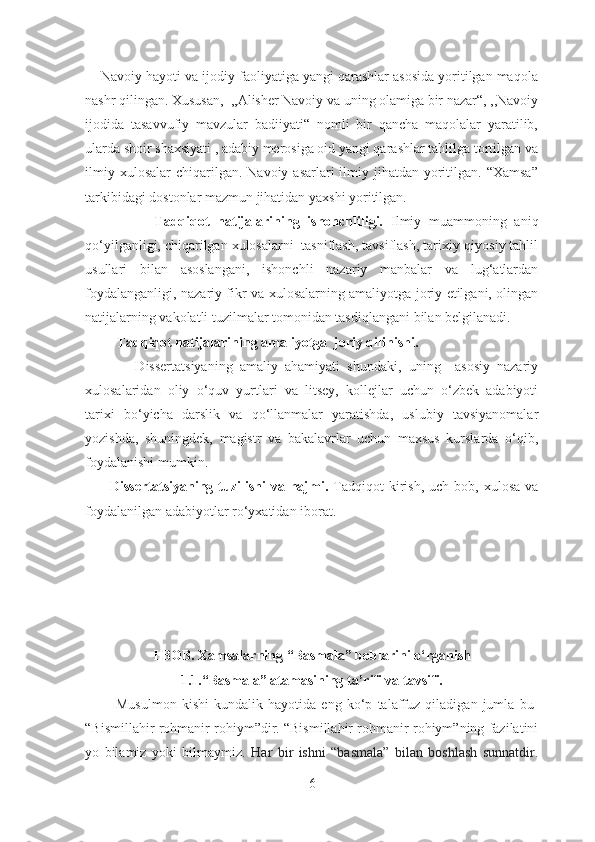     Navoiy hayoti va ijodiy faoliyatiga yangi qarashlar asosida yoritilgan maqola
nashr qilingan. Xususan,  ,,Alisher Navoiy va uning olamiga bir nazar“, ,,Navoiy
ijodida   tasavvufiy   mavzular   badiiyati“   nomli   bir   qancha   maqolalar   yaratilib,
ularda shoir shaxsiyati , adabiy merosiga oid yangi qarashlar tahlilga tortilgan va
ilmiy  xulosalar   chiqarilgan.  Navoiy  asarlari  ilmiy jihatdan  yoritilgan.  “Xamsa”
tarkibidagi dostonlar mazmun jihatidan yaxshi yoritilgan.
                  Tadqiqot   natijalarining   ishonchliligi.   Ilmiy   muammoning   aniq
qo‘yilganligi, chiqarilgan xulosalarni  tasniflash, tavsiflash, tarixiy-qiyosiy tahlil
usullari   bilan   asoslangani,   ishonchli   nazariy   manbalar   va   lug‘atlardan
foydalanganligi, nazariy fikr va xulosalarning amaliyotga joriy etilgani, olingan
natijalarning vakolatli tuzilmalar tomonidan tasdiqlangani bilan belgilanadi.
         Tadqiqot natijalarining amaliyotga  joriy qilinishi.
              Dissertatsiyaning   amaliy   ahamiyati   shundaki,   uning     asosiy   nazariy
xulosalaridan   oliy   o‘quv   yurtlari   va   litsey,   kollejlar   uchun   o‘zbek   adabiyoti
tarixi   bo‘yicha   darslik   va   qo‘llanmalar   yaratishda,   uslubiy   tavsiyanomalar
yozishda,   shuningdek,   magistr   va   bakalavrlar   uchun   maxsus   kurslarda   o‘qib,
foydalanishi mumkin.
          Dissertatsiyaning  tuzilishi   va hajmi.   Tadqiqot  kirish,  uch bob,  xulosa  va
foydalanilgan adabiyotlar ro‘yxatidan iborat.
I BOB.  Xamsalarning “Basmala” boblarini o‘rganish
1.1.“Basmala” atamasining ta’rifi va tavsifi.
            Musulmon   kishi   kundalik   hayotida   eng   ko‘p   talaffuz   qiladigan   jumla   bu-
“Bismillahir rohmanir rohiym”dir. “Bismillahir rohmanir rohiym”ning fazilatini
yo   bilamiz   yoki   bilmaymiz.   Har   bir   ishni   “basmala”   bilan   boshlash   sunnatdir.
6 