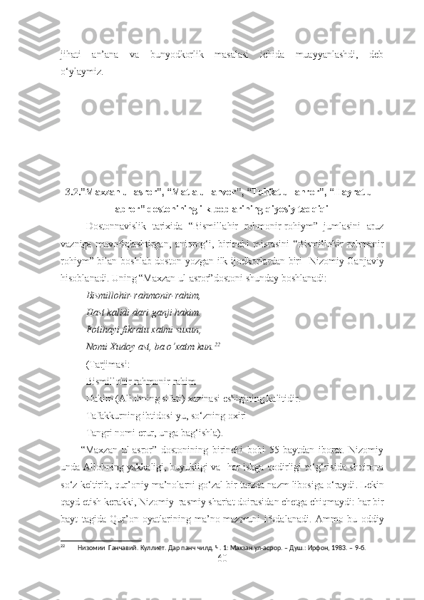 jihati   an’ana   va   bunyodkorlik   masalasi   ichida   muayyanlashdi,   deb
o‘ylaymiz.
3.2.”Maxzan ul-asror”, “Matla ul-anvor”, “Tuhfat ul-ahror”, “Hayrat ul-
abror” dostonining ilk boblarining qiyosiy tadqiqi
Dostonnavislik   tarixida   “Bismill a hir   r o hmonir-r o hi y m”   jumlasini   aruz
vazniga   muvofiqlashtirgan,   aniqrog‘ i,   birinchi   misrasini   “Bismillohir   r o hm a nir
r o hi y m” bilan boshlab doston yozgan ilk ijodkor lardan biri     Nizomiy Ganjaviy
hisoblanadi. Uning “Maxzan ul-asror” doston i shunday boshlanadi:
Bismillohir-rahmonir-rahim ,
Hast kalidi dari ganji hakim .
Fotihayi fikratu xatmi suxun ,
Nomi Xudoy ast, ba o‘xatm kun. 22
(Tarjimasi:
Bismillohir rahmonir rahim
Hakim (Allohning sifati) xazinasi eshigining kalitidir.
Tafakkurning  ibtidos i-yu, so‘zning oxiri
Tangri nomi  erur , unga bag‘ishla).     
          “Maxzan   ul-asror”   dostonining   birinchi   bobi   55   baytdan   iborat.   Nizomiy
unda   Allohning yakkaligi, buyukligi   va    har ishga qodirligi to‘g‘risida shoirona
so‘z  keltirib, qur’oniy ma’nolarni  go‘zal bir tarzda  nazm libosi g a  o‘raydi .  Lekin
qayd  et ish kerakki, Nizomiy  rasmiy shariat doirasida n chetga chiqmaydi:  har bir
bayt   tagida   Qur’on   oyatlarining   ma’no-mazmuni   ifoda la na di.   Ammo   bu   oddiy
22
        Низомии  Ганчавий. Куллиёт. Дар панч чилд. Ч. 1: Махзан ул-асрор. – Душ.: Ирфон, 1983. –  9-б.
60 