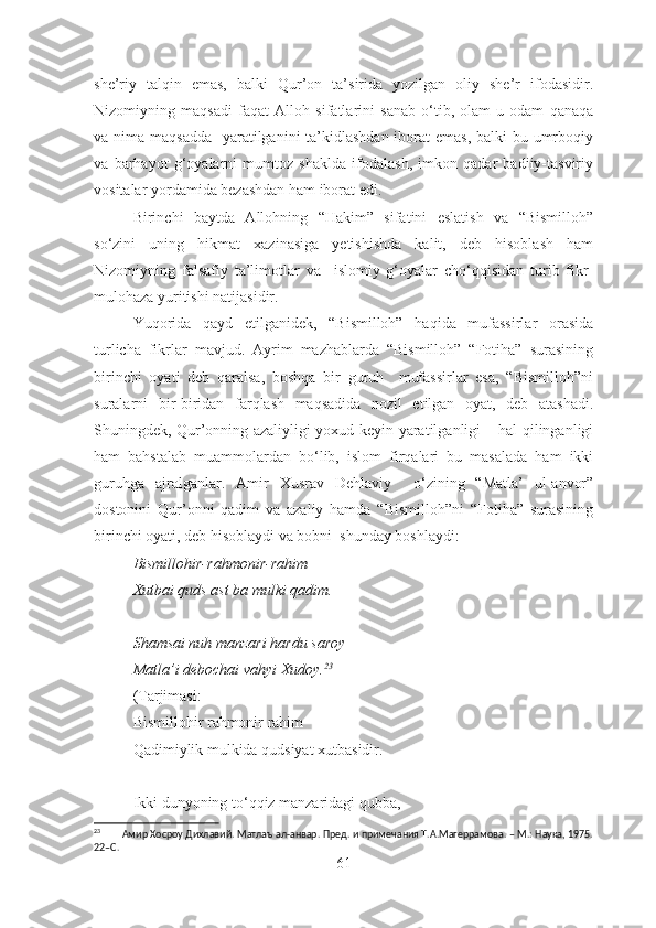 she’riy   talqin   emas,   balki   Qur’on   ta’sirida   yozilgan   oliy   she’r   ifodasidir.
Nizomiyning   maqsadi   faqat   Alloh   sifatlarini   sanab   o‘tib,   olam-u   odam   qanaqa
va nima maqsadda   yaratilganini ta’kidlashdan iborat  emas, balki  bu umrboqiy
va   barhayot   g‘oyalarni   mumtoz   shaklda   ifodalash,   imkon   qadar   badiiy-tasviriy
vositalar yordamida bezashdan ham iborat edi. 
Birinchi   baytda   Allohning   “Hakim”   sifatini   eslatish   va   “Bismilloh”
so‘zini   uning   hikmat   xazinasiga   yetishishda   kalit,   deb   hisoblash   ham
Nizomiyning   falsafiy   ta’limotlar   va     islomiy   g‘oyalar   cho‘qqisidan   turib   fikr-
mulohaza yuritishi natijasidir.
Yuqorida   qayd   etilganidek,   “Bismilloh”   haqida   mufassirlar   orasida
turlicha   fikrlar   mavjud.   Ayrim   mazhablarda   “Bismilloh”   “Fotiha”   surasining
birinchi   oyati   deb   qaralsa,   boshqa   bir   guruh     mufassirlar   esa,   “Bismilloh”ni
suralarni   bir-biridan   farqlash   maqsadida   nozil   etilgan   oyat,   deb   atashadi.
Shuningdek, Qur’onning azaliyligi yoxud keyin yaratilganligi – hal qilinganligi
ham   bahstalab   muammolardan   bo‘lib,   islom   firqalari   bu   masalada   ham   ikki
guruhga   ajralganlar.   Amir   Xusrav   Dehlaviy     o‘zining   “Matla’   ul-anvor”
dostonini   Qur’onni   qadim   va   azaliy   hamda   “Bismilloh”ni   “Fotiha”   surasining
birinchi oyati, deb hisoblaydi va bobni  shunday boshlaydi: 
Bismillohir-rahmonir-rahim
Xutbai quds ast ba mulki qadim.
S h amsai nuh manzari hardu saroy 
Matla’i debochai vahyi Xudoy. 23
(Tarjimasi:
Bismillohir rahmonir rahim
Qadimiylik mulkida qudsiyat xutbasidir.
Ikki dunyoning to‘qqiz manzaridagi qubba,
23
        Амир Хосроу Дихлавий. Матлаъ ал-анвар. Пред. и примечания Т.А.Магеррамова. – М.: Наука, 1975.
22–С. 
61 