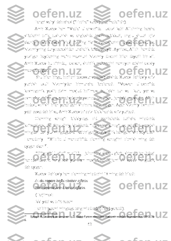 Tangri vahyi debochasi ( “F otiha ”  surasi)ning matla’idir).
Amir   Xusrav   ham   “Matla’   ul-anvor”da     ustozi   kabi   Allohning   barcha
sifatlarini   to‘la   tushunish   va   anglashda   inson   tafakkuri,   ong-u   shuuri   ojiz
ekanligini   e’tirof   et ish   bilan   o‘zining   fikr-mulohazalarini     bayon   etadi .   Bu   esa
Nizomiyning dunyoqarashidan unchalik farqlanmaydi. Ayniqsa, Alloh  hamdida
yozilgan   baytlarning   ma’no-mazmuni   Nizomiy   dostoni   bilan   deyarli   bir   xil.
Amir   Xusrav   bu   o‘rinda,     asosan,   shoirlik   mahoratini   namoyon   etishni   asosiy
maqsad qilgan.
 Shu bilan birga, borliqni tasavvur va tasvir etishda Xusrav Dehlaviy so‘z
yuritish   usuli   Nizomiydan   birmuncha   farqlanadi.   “Maxzan   ul-asror”da
kosmogonik   yaxlit   tizim   mavjud   bo‘lmasa-da,   lekin   tun   va     kun,   yer   va
osmonlar,   to‘rt   unsur,   nabodot,   hayvonot,   umuman,   jamiyki   mavjudot   Alloh
irodasi, xohishi bilan yaratilgani shoirona ifoda etilgan. Agar Nizomiy osmonni
yetti qavat deb bilsa, Amir Xusrav to‘qqiz falak haqida so‘z yuritadi.
Olamning   sanog‘i   falakiyotga   oid   manbalarda   turli cha   miqdorda
ko‘rsatilgan.   Ibn   Sino   diniy   kitoblarda   “olamning   sanog‘i   va   miqdori   y etmish
mingdan uch yuz mingtagacha” keltirilganiga guvohlik ber ilgan . Mir Sayid Ali
Hamadoniy     “Xilofot   ul-manoqib”da   olamning   sanog‘ini   oltmish   ming   deb
aytgan ekan  24
.
 “G‘iyos-ul-lug‘ot” muallifi, – jahonning sharqu g‘arb, shimolu janubdagi
har rub’ida to‘rt ming besh yuz olam mavjud bo‘lib, jami o‘n sakkiz mingdur”,
deb aytgan.
Xusrav Dehlaviy ham olamning miqdorini 18 ming deb biladi:
Az du raqam haftu chahor ofarin
Yak raqamashrost hazor ofarin.
 (Tarjimasi:
Ikki yetti va to‘rt raqam
Har bir raqami mingtaga teng miqdorda (olam) yaratdi) .
24
      Ҳаққул И. Тасаввуф ва шеърият. – Т.: Ғафур Ғулом номидаги Нашриёт-матбаа бирлашмаси, 1993.  76-
Б. 
62 