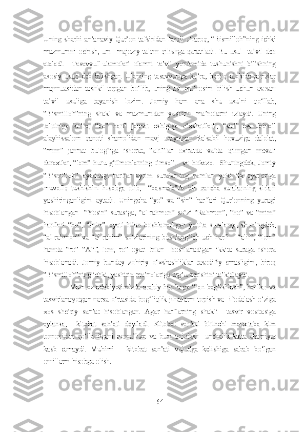 Uning   sharhi   an’anaviy   Qur’on   tafsiridan   farqli   o‘laroq,   “Bismilloh”ning   ichki
mazmunini   ochish,   uni     majoziy   talqin   qilishga   qaratiladi.   Bu   usul     ta’vil   deb
ataladi.     Tasavvuf   ulamolari   olamni   ta’vil   yordamida   tushunishni   bilishning
asosiy   usuli   deb   bilishgan.   Ularning   tasavvuriga   ko‘ra,   borliq   alohida   ramzlar
majmuasidan   tashkil   topgan   bo‘lib,   uning   asl   ma’nosini   bilish   uchun   asosan
ta’vil   usuliga   tayanish   lozim.   Jomiy   ham   ana   shu   usulni   qo‘llab,
“Bismilloh”ning   shakl   va   mazmunidan   yashirin   ma’nolarni   izlaydi.   Uning
talqiniga   ko‘ra,   “bo”   harfi   jannat   eshigiga   o‘xshatiladi,   “sin”   esa   Jabroil
alayhissalom   qanoti   shamolidan   mavj   urayotgan   Salsabil   hovuziga   dalolat,
“mim”   jannat   bulog‘iga   ishorat,   “alif”lar   oxiratda   va’da   qilingan   mevali
daraxtlar,  “lom”  huru  g‘ilmonlarning  timsoli...  va  hokazo.     Shuningdek,  Jomiy
“Bismilloh”   oyatidagi   harflar   ayrim   suralarning   nomlari   yoki   ilk   oyatlariga
muvofiq   tushishini   hisobga   olib,     “basmala”da   bir   qancha   suralarning   sirlari
yashiringanligini   aytadi.   Uningcha   “yo”   va   “sin”   harflari   Qur’onning   yuragi
hisoblangan     “Yosin”   surasiga,   “al-rahmon”   so‘zi   “Rahmon”,   “ho”   va   “mim”
harflari   “ho”,   “mim”   oyati   bilan   boshlanadigan   yettita   suralarga,   shuningdek,
“al-rahmon”   va   “al-rahim”   so‘zlarining   boshlang‘ich   uch   harfi   –   “alif”,   “lom”
hamda   “ro”   “Alif,   lom,   ro”   oyati   bilan     boshlanadigan   ikkita   suraga   ishora
hisoblanadi.   Jomiy   bunday   zohiriy   o‘xshashliklar   tasodifiy   emasligini,   biroq
“Bismilloh”ning ichki, yashirin ma’nolariga urg‘u berishini ta’kidlaydi.
                    Mumtoz   adabiyotimizda   arabiy   harflarga   “jon  bag‘ishlash”,   harflar   va
tasvirlanayotgan narsa o‘rtasida bog‘liqlik jihatlarni topish va   ifodalash o‘ziga
xos   she’riy   san’at   hisoblangan.   Agar   harflarning   shakli     tasvir   vositasiga
aylansa,     kitobat   san’ati   deyiladi.   Kitobat   san’ati   birinchi   martotaba   kim
tomonidan   qo‘llanilgani   noma’lum   va   buni   aniqlash     unchalik   katta   ahamiyat
kasb   etmaydi.   Muhimi   –   kitobat   san’ati   vujudga   kelishiga   sabab   bo‘lgan
omillarni hisobga olish.
64 