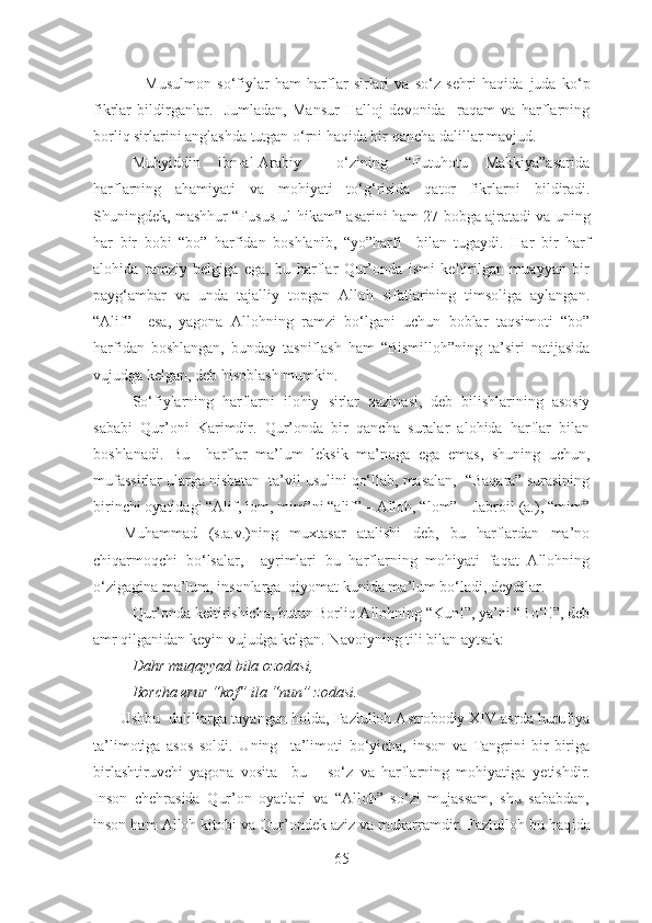                   Musulmon   so‘fiylar   ham   harflar   sirlari   va   so‘z   sehri   haqida   juda   ko‘p
fikrlar   bildirganlar.     Jumladan,   Mansur   Halloj   devonida     raqam   va   harflarning
borliq sirlarini anglashda tutgan o‘rni haqida bir  qa ncha dalillar  mavjud .
Muhyiddin   ibn-al-Arabiy     o‘zining   “Futuhotu   Makkiya”asarida
harflarning   ahamiyati   va   mohiyati   to‘g‘risida   qator   fikrlar ni   bildir adi .
Shuningdek, mashhur “Fusus ul-hikam”  asar ini ham 27 bobga ajrat adi  va   uning
har   bir   bob i   “bo”   harfidan   boshla ni b,   “yo”harfi     bilan   tugaydi.   Har   bir   harf
alohida   ramziy   belgiga   ega,   bu   harflar   Qur’onda   ismi   keltirilgan   muayyan   bir
payg‘ambar   va   unda   tajalliy   topgan   Alloh   sifatlarining   timsoliga   aylangan.
“Alif”     esa,   yagona   Allohning   ramzi   bo‘lgani   uchun   boblar   taqsimoti   “bo”
harfidan   boshlangan,   bunday   tasniflash   ham   “Bismilloh”ning   ta’siri   natijasida
vujudga kelgan, deb hisoblash mumkin.
So‘fiylarning   harflarni   ilohiy   sirlar   xazinasi,   deb   bilishlarining   asosiy
sababi   Qur’oni   Karimdir.   Qur’onda   bir   qancha   suralar   alohida   harflar   bilan
boshlanadi.   Bu     harflar   ma’lum   leksik   ma’noga   ega   emas,   shuning   uchun,
mufassirlar ularga nisbatan  ta’vil usulini qo‘llab, masalan,  “Baqara” surasining
birinchi oyatidagi “Alif, lom, mim”ni “alif” – Alloh, “lom” – Jabroil (a.), “mim”
–     Muhammad   (s.a.v.)ning   muxtasar   atalishi   deb,   bu   harflardan   ma’no
chiqarmoqchi   bo‘lsalar,     ayrimlari   bu   harflarning   mohiyati   faqat   Allohning
o‘zigagina ma’lum, insonlarga  qiyomat kunida ma’lum bo‘ladi, deydilar.
Qur’onda keltirishicha, butun Borliq Allohning “Kun!”, ya’ni “Bo‘l!”, deb
amr qilganidan keyin vujudga kelgan. Navoiyning tili bilan aytsak:
Dahr muqayyad bila ozodasi,
Borcha erur “kof” ila “nun” zodasi.
         Ushbu  dalillarga  tayangan holda , Fazlulloh Astrobodiy XIV asrda hurufiya
ta’limotiga   asos   soldi.   Uning     ta’limoti   bo‘yicha,   inson   va   Tangrini   bir-biriga
birlashtiruvchi   yagona   vosita     bu   –   so‘z   va   harflarning   mohiyatiga   y etishdir.
Inson   chehrasida   Qur’on   oyatlari   va   “Alloh”   so‘zi   mujassam,   shu   sababdan,
inson ham Alloh kitobi va Qur’ondek aziz va mukarramdir. Fazlulloh bu haq i da
65 