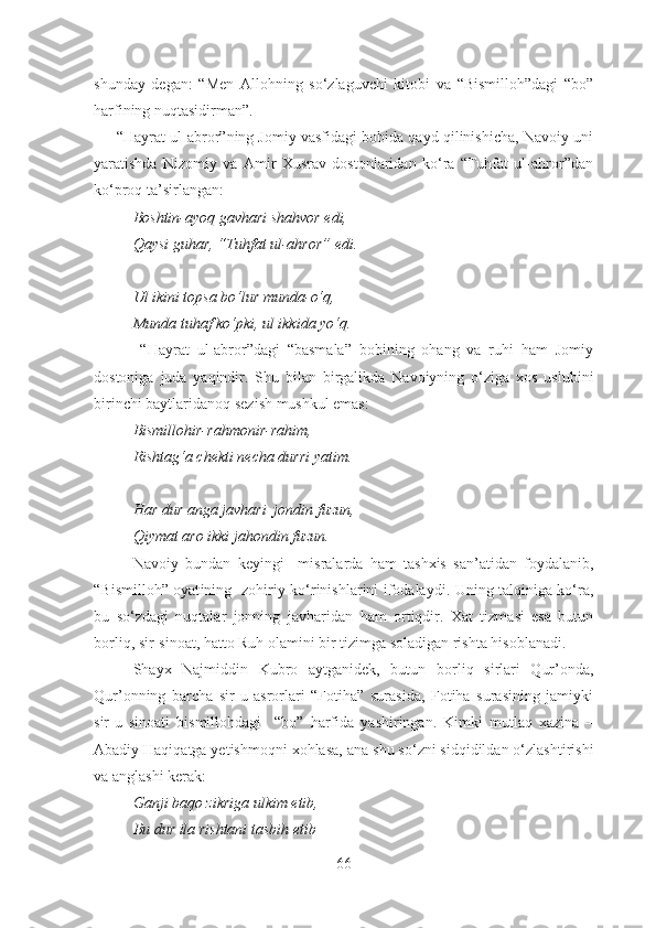 shunday   degan:   “Men   Allohning   so‘zlaguvchi   kitobi   va   “Bismilloh”dagi   “bo”
harfining nuqtasidirman”. 
      “Hayrat ul-abror”ning Jomiy vasfidagi bobida qayd qilinishicha, Navoiy uni
yaratishda   Nizomiy   va   Amir   Xusrav   dostonlaridan   ko‘ra   “Tuhfat   ul-ahror”dan
ko‘proq ta’sirlangan:
Boshtin-ayoq gavhari shahvor edi,
Qaysi guhar, “Tuhfat ul-ahror” edi.
Ul ikini topsa bo‘lur munda-o‘q,
Munda tuhaf ko‘pki, ul ikkida yo‘q.
  “Hayrat   ul-abror”dagi   “basmala”   bobining   ohang   va   ruhi   ham   Jomiy
dostoniga   juda   yaqindir.   Shu   bilan   birgalikda   Navoiyning   o‘ziga   xos   uslubi ni
birinchi baytlar i danoq sezi sh  mushkul  emas :
Bismillohir-rahmonir-rahim, 
Rishtag‘a chekti necha durri yatim.
Har dur anga javhari  jondin fuzun,
Qiymat aro ikki jahondin fuzun.
Navoiy   bundan   keyingi     misralarda   ham   tashxis   san’atidan   foydalanib,
“ Bismilloh ” oyat ining   zohiriy ko‘rinishlarini ifodalaydi. Uning talqiniga ko‘ra,
bu   so‘zdagi   nuqtalar   jonning   javharidan   ham   ortiqdir.   Xat   tizmasi   esa   butun
b orliq, sir-sinoat, hatto Ruh olamini bir tizimga soladigan rishta hisoblanadi.
Shayx   Najmiddin   Kubro   aytganidek,   butun   b orliq   sirlari   Qur’onda,
Qur’onning   barcha   sir-u   asrorlari   “Fotiha”   surasida,   Fotiha   surasining   jamiyki
sir-u   sinoati   bismillohdagi     “bo”   harfida   yashiringan.   Kimki   mutlaq   xazina   –
Abadiy Haqiqatga yetishmoqni xohlasa,  ana  shu so‘zni sidqidildan o‘zlashtirishi
va anglashi kerak:
Ganji baqo zikriga ulkim etib,
Bu dur ila rishtani tasbih etib  
66 