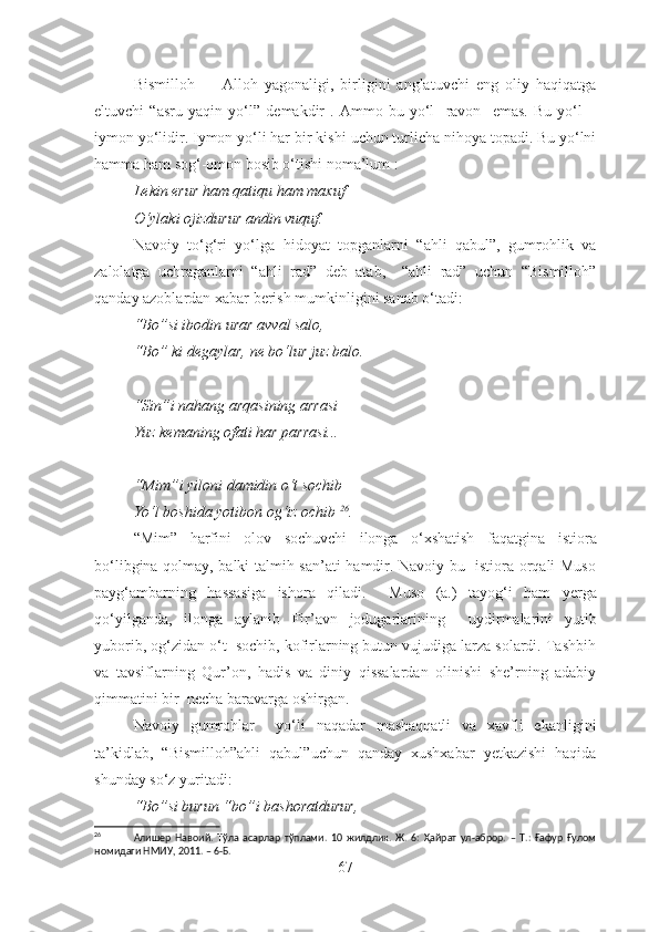 Bismilloh     –   Alloh   yagonaligi,   birligini   anglatuvchi   eng   oliy   haqiqatga
eltuvchi   “asru   yaqin   yo‘l”   demakdir   .   Ammo   bu   yo‘l     ravon     emas.   Bu   yo‘l   –
iymon yo‘li dir . Iymon yo‘li har  bir kishi  uchun turlicha nihoya topadi. Bu yo‘lni
ha mma  ham  sog‘-omon  bosib o‘tishi  no ma’lum :
Lekin erur ham qatiqu ham maxuf
O‘ylaki ojizdurur andin vuquf.
Navoiy   to‘g‘ri   yo‘lga   hidoyat   topganlarni   “ahli   qabul”,   gumrohlik   va
zalolatga   uchraganlarni   “ahli   rad”   deb   atab,     “ahli   rad”   uchun   “Bismilloh”
qanday azoblardan xabar berish mumkinligini sanab o‘tadi:
“Bo”si ibodin urar avval salo,
“Bo” ki degaylar, ne bo‘lur juz balo.
“Sin”i nahang arqasining arrasi
Yuz kemaning ofati har parrasi...
“Mim”i yiloni damidin o‘t sochib
Yo‘l boshida yotibon og‘iz ochib   26
.
“Mim”   harfini   olov   sochuvchi   ilonga   o‘xshatish   faqat gina   istiora
bo‘libgina qolmay, balki talmih san’ati hamdir. Navoiy bu   istiora orqali Muso
payg‘ambarning   hassa siga   ishora   qiladi.     Muso   (a.)   tayo g‘ i   ham   yerga
qo‘yilganda,   ilonga   aylanib   Fir’avn   jodugarlarining     uydirmalarini   yutib
yuborib, og‘zidan o‘t  sochib, kofirlarning butun vujudiga larza solardi. Tashbih
va   tavsiflar ning   Qur’on,   hadis   va   diniy   qissalardan   olinishi   she’rning   adabiy
qimmatini  bir   necha baravarga oshirgan.
Navoiy   g umrohlar     yo‘li   naqadar   mashaqqatli   va   xavfli   ekanligini
ta’kidlab,   “Bismilloh”ahli   qabul” uchun   qa nday   xushxabar   yetkazishi   haqida
shunday so‘z yuritadi:
“Bo”si burun “bo”i bashoratdurur,
26
                Алишер   Навоий.   Тўла   асарлар   тўплами.   10   жилдлик.   Ж.   6:   Ҳайрат   ул-аброр.   –   Т.:   Ғафур   Ғулом
номидаги НМИУ, 2011. – 6-Б.
67 