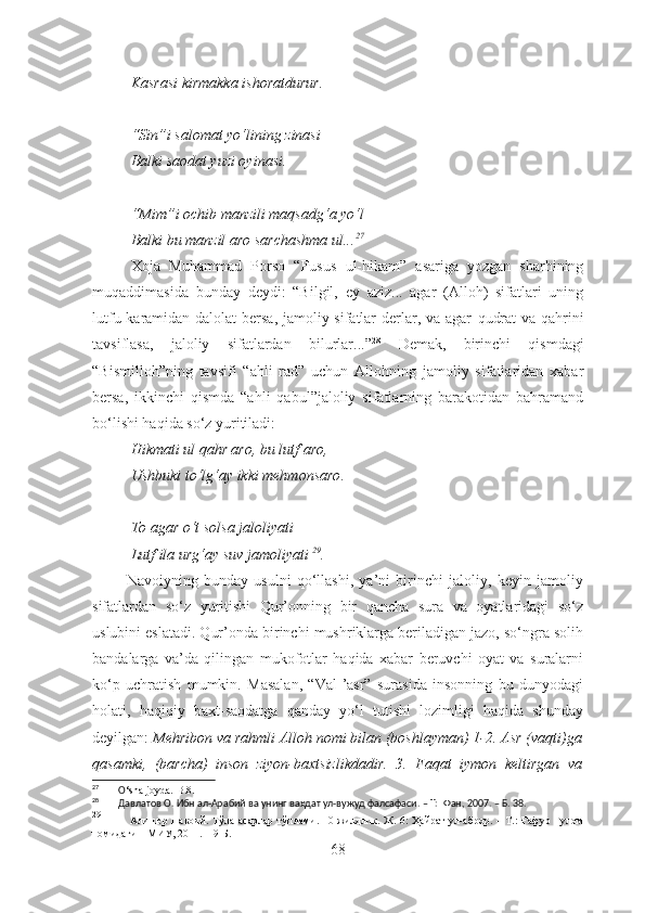 Kasrasi kirmakka ishoratdurur.
“Sin”i salomat yo‘lining zinasi
Balki saodat yuzi oyinasi.
“Mim”i ochib manzili maqsadg‘a yo‘l
Balki bu manzil aro sarchashma ul... 27
Xoja   Muhammad   Porso   “Fusus   ul-hikam”   asariga   yozgan   sharhining
muqaddimasida   bunday   dey di:   “Bilgil,   ey   aziz...   agar   (Alloh)   sifatlari   uning
lutfu karamidan dalolat  bersa, jamoliy sifatlar  derlar, va agar   qudrat  va   qahrini
tavsiflasa,   jaloliy   sifatlardan   bilurlar...” 28
  Demak,   b irinchi   qismdagi
“Bismilloh”ning   tavsifi   “ahli   rad”   uchun   Allohning   jamoliy   sifatlaridan   xabar
bersa,   ikkinchi   qismda   “ahli   qabul”jaloliy   sifatlarning   barakotidan   bahramand
bo‘lishi haqida so‘z yuritiladi:
Hikmati ul qahr aro, bu lutf aro,
Ushbuki to‘lg‘ay ikki mehmonsaro .
To agar o‘t solsa jaloliyati
Lutf ila urg‘ay suv jamoliyati   29
.
            Navoiyning   bunday   usulni   qo‘llashi,   ya’ni   birinchi   jaloliy,   keyin   jamoliy
sifatlardan   so‘z   yuritishi   Qur’onning   bir   qancha   sura   va   oyatlaridagi   so‘z
uslubini eslatadi. Qur’onda birinchi mushriklarga beriladigan jazo, so‘ngra solih
bandalarga   va’da   qilingan   mukofotlar   haqida   xabar   beruvchi   oyat   va   suralarni
ko‘p   uchratish   mumkin.   Masalan,   “Val-’asr”   surasida   insonning   bu   dunyodagi
holati,   haqiqiy   baxt-saodatga   qanday   yo‘l   tutishi   lozimligi   haqida   shunday
deyilgan:  Mehribon va rahmli Alloh nomi bilan (boshlayman) 1-2. Asr (vaqti)ga
qasamki,   (barcha)   inson   ziyon-baxtsizlikdadir.   3.   Faqat   iymon   keltirgan   va
27
        O ‘sha joyda.-B.8.
28
        Давлатов О. Ибн ал-Арабий ва унинг ваҳдат ул-вужуд фалсафаси. – Т:  Фан, 2007. – Б. 38.
29
               Алишер Навоий. Тўла асарлар тўплами. 10 жилдлик. Ж. 6: Ҳайрат  ул-аброр. – Т.: Ғафур Ғулом
номидаги НМИУ, 2011. –  9- Б. 
68 