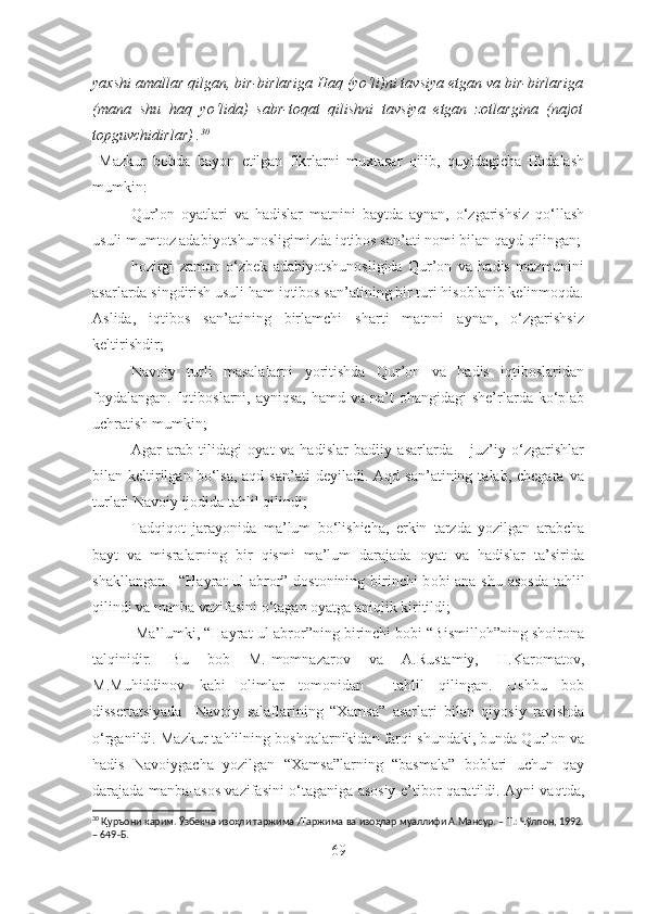 yaxshi amallar qilgan, bir-birlariga Haq (yo‘li)ni tavsiya etgan va bir-birlariga
(mana   shu   haq   yo‘lida)   sabr-toqat   qilishni   tavsiya   etgan   zotlargina   (najot
topguvchidirlar) . 30
  Mazkur   bobda   bayon   etilgan   fikrlarni   muxtasar   qilib,   quyidagicha   ifodalash
mumkin:
– Qur’on   oyatlari   va   hadislar   matnini   baytda   aynan,   o‘zgarishsiz   qo‘llash
usuli mumtoz adabiyotshunosligimizda iqtibos san’ati nomi bilan qayd qilingan;
– hozirgi   zamon   o‘zbek   adabiyotshunosligida   Qur’on   va   hadis   mazmunini
asarlarda singdirish usuli ham iqtibos san’atining bir turi hisoblanib kelinmoqda.
Aslida,   iqtibos   san’atining   birlamchi   sharti   matnni   aynan,   o‘zgarishsiz
keltirishdir;
– Navoiy   turli   masalalarni   yoritishda   Qur’on   va   hadis   iqtiboslaridan
foydalangan.  Iqtiboslarni, ayniqsa,   hamd va  na’t   ohangidagi   she’rlarda  ko‘plab
uchratish mumkin;
– Agar   arab   tilidagi   oyat   va   hadislar   badiiy   asarlarda       juz’iy   o‘zgarishlar
bilan  keltirilgan  bo‘lsa,  aqd   san’ati   deyiladi.  Aqd  san’atining  talab,  chegara   va
turlari Navoiy  ijodida  tahlil qilindi ;
– Tadqiqot   jarayonida   ma’lum   bo‘lishicha,   erkin   tarzda   yozilgan   arabcha
bayt   va   misralarning   bir   qismi   ma’lum   darajada   oyat   va   hadislar   ta’sirida
shakllangan.   “Hayrat ul-abro r ” dostonining birinchi b obi   ana shu asosda tahlil
qilindi va manba vazifasini o‘tagan oyatga aniqlik kiritildi ;
–  Ma’lumki, “Hayrat ul-abror”ning birinchi bobi “Bismilloh”ning shoirona
talqinidir.   Bu   bob   M.Imomnazarov   va   A.Rustamiy,   H.Karomatov,
M.Muhiddinov   kabi   olimlar   tomonidan     tahlil   qilingan.   Ushbu   bob
dissertatsiyada     Navoiy   salaflarining   “Xamsa”   asarlari   bilan   qiyosiy   ravishda
o‘rganildi. Mazkur tahlilning boshqalarnikidan farqi shundaki, bunda Qur’on va
hadis   Navoiygacha   yozilgan   “Xamsa”larning   “basmala”   boblari   uchun   qay
darajada manba-asos vazifasini o‘taganiga asosiy e’tibor qaratildi. Ayni vaqtda,
30
 Қуръони карим. Ўзбекча изоҳли таржима /Таржима ва изоҳлар муаллифи А.Мансур. – Т.: Чўлпон, 1992.
– 649-Б. 
69 