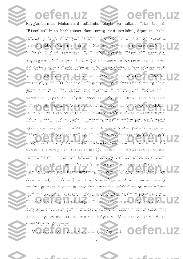 Payg‘ambarimiz   Muhammad   sollallohu   alayhi   va   sallam:   “Har   bir   ish
“Bismillah”   bilan   boshlanmas   ekan,   uning   oxiri   kesikdir”,   deganlar.   Ya niʼ
barakasi   yo‘qdir.   Аhamiyatli   ishlarni   “Bismillah”   bilan   boshlash   xususida
i slomda jiddiy ko‘rsatmalar berilgan. Xususan, islom dinining muqaddas kitobi
bo‘ lmish   Qur’oni   Karimdagi   ilk   “Fotiha”   surasida   “bismilloh”   atamasiga
quyidagicha ta’rif berilgan:  Bu sura Qur’on nusxalarida Makkada nozil qilingan
deb kelinayotgan bo‘lsada, tafsir va hadislarda u Madinada  ham takroran nozil
qilingan,  deyiladi.   Shuning  uchun   ham   bu   suraning  nomlaridan   biri   –  “Sab ’ ul-
masoniy”,   ya’ni   “ikki   bor   nozil   qilingan   yetti   oyat”   demakdir.   Suraning   o‘nga
yaqin   nomlari   bo‘lib,   ulardan   eng   mashhuri   “Fotiha”,   ya’ni,   “ ochuvchi”   -
suralarning   joylashishi   bo‘yicha   avvalida   qo‘yilgani   uchun   unga   shu   nom
berilgan. “Al-Hamdu” so‘zi bilan boshlangani uchun bu nom bilan ham ataladi.
Islom dini  mafkurasi  va ahkomlarini  muxtasar  shaklda  o‘zida mujassam  etgani
uchun “Ummul-Qur’on” , ya’ni “Qur’onning onasi” nomi berilgan. Mazkur yetti
oyatni   sharhlab,   ba’zi   mufassirlar   bir   necha   jildlik   asar   yozib   qoldirganlar.
“Bismillohir rohmonir rohiym” oyati “Fotiha” surasining tarkibiga kiradimi yoki
u   keyin   qo‘shib   qo‘yilganmi   degan   masalada   mujtahidlarning   ba’zilari   uni   shu
suradan  deb  sanaganlar.  Boshqalar   esa   Qur’ondagi   113  ta  sura  boshlanishidagi
hamma   “Bismilloh”lar   ham   suralarining   tarkibiy   qismidan   emas,   balki   ularni
bir-biridan ajratib turuvchi - fosila sifatida joylashtirilgan, deganlar. “Bismilloh”
oyati   faqat   bir   joyda   -   Naml   surasining   30-   oyatida   kelgan,   deb   ta’kidlaydilar.
Abu Hanifa (Imom A’zam) ham shu fikrda bo‘lganlar. Shuning uchun Hanafiy
mazhabiga   mansub   xattot   va   noshirlar   tomonidan   ko‘chirilgan   va   chop   etilgan
Qur’on   nusxalarida,   xususan,   Turkiya   va   Pokistonda   nashr   etilgan   nusxalarda
“Fotiha”   surasining   boshida   kelgan   “Bismilloh”ga   raqam   qo‘yilmaydi.   Arab
dunyosida chiqadigan Qur’onlarda esa unga birinchi raqam, “Fotiha” surasining
birinchi   oyatiga   esa   ikkinchi   raqamini   qo‘yadilar.   Mehribon   va   rahmli   Alloh
nomi bilan (boshlayman).
 1. Mehribon va rahmli Alloh nomi bilan (boshlayman). 
7 