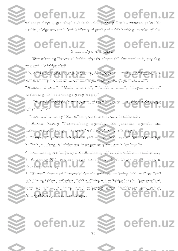 an’anaga rioya qilgan ulug‘ o‘zbek shoirining turkiy tilda bu mavzuni go‘zal bir
usulda, o‘ziga xos san’atkorlik bilan yoritganligini ochib berishga harakat qildik.
3-bob bo‘yicha xulosalar
          Xamsalarning “basmala” bobini qiyosiy o‘rganish” deb nomlanib, quyidagi
rejalarni o‘z ichiga oladi:
“ Nizomiy  Ganjaviy,  Xusrav  Dehlaviy, Abdurahmon  Jomiy va  Alisher   Navoiy
xamsalarining ilk boblarida kompozitsiya, mazmun va g‘oya masalalari”;
“Maxzan   ul-asror”,   “Matla   ul-anvor”,   “Tuhfat   ul-ahror”,   “Hayrat   ul-abror”
dostonidagi ilk boblarining qiyosiy tadqiqi”.
          “Basmala” bobini o‘rganib, ushbu qisqa tahlil asosida quyidagi xulosalarga
kelish mumkin:
1. “Basmala” umumiy “Xamsa”ning kirish qismi, kaliti hisoblanadi ;
2.   Аlisher   Navoiy   “Basmala”ning   qiymatini   ikki   jahondan   qiymatli   deb
tushuntiradi va insoniyat “Basmala” yo‘lidan o‘tishini ta kidlaydiʼ ;
3.   “Basmala”   yo‘lidan   o‘tuvchilar   ahli   rad   va   “ ahli   qabul”   kabi   ikki   toifaga
bo‘linib, bu ularga Аllohdan tavfiq yetgan va yetmagani bilan bog‘liq ;
4. Insonlarning ikki toifga ajralishi Аllohning lutf va qahr sifatlarini isbot qiladi ;
5.   Аllohning   lutfi   qahridan   ustun   hisoblanadi,   faqat   Uning   karami   bilan   el
ehtiromga erishadi ;
6. “Xamsa” dostonlari “Basmala”dan o‘tuvchi ikki toifaning   “ ahli rad ”   va   “ ahli
qabul”ning ishlari, oqibatlari,  “ ahli rad ” ning rad etilishiga bois bo‘lgan amallari,
kibri   va   “ ahli   qabul”ning   qabul   etilganiga   sabab   hisoblangan   shikastaligi,
Аllohga taslimiyati haqida so‘zlaydi.
70 