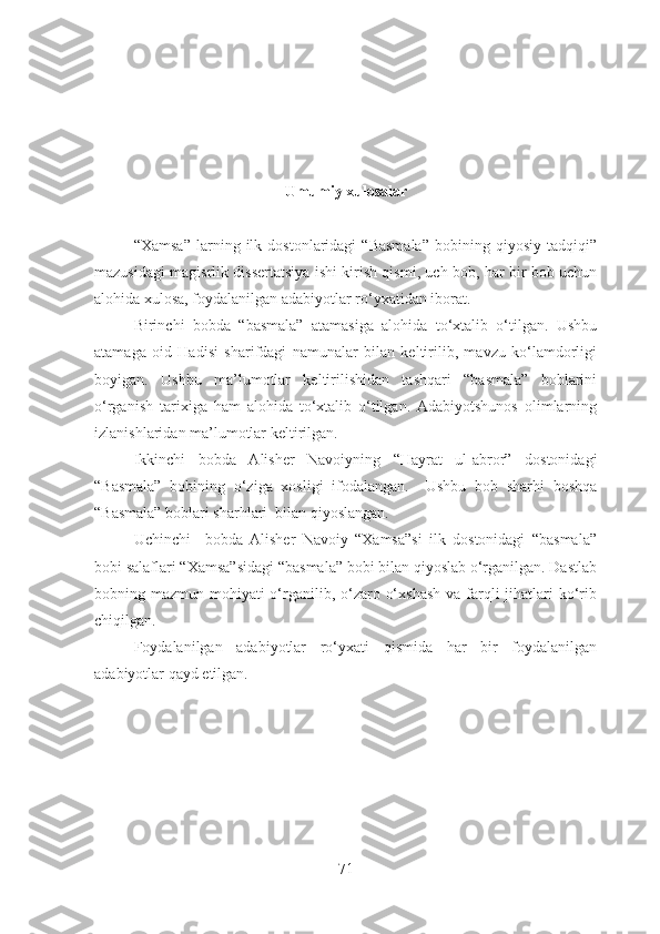 Umumiy xulosalar
“Xamsa”   larning   ilk   dostonlaridagi   “Basmala”   bobining   qiyosiy   tadqiqi”
mazusidagi magisrlik dissertatsiya ishi kirish qismi, uch bob, har bir bob uchun
alohida xulosa, foydalanilgan adabiyotlar ro‘yxatidan iborat. 
Birinchi   bobda   “basmala”   atamasiga   alohida   to‘xtalib   o‘tilgan.   Ushbu
atamaga   oid   Hadisi   sharifdagi   namunalar   bilan   keltirilib,   mavzu   ko‘lamdorligi
boyigan.   Ushbu   ma’lumotlar   keltirilishidan   tashqari   “basmala”   boblarini
o‘rganish   tarixiga   ham   alohida   to‘xtalib   o‘tilgan.   Adabiyotshunos   olimlarning
izlanishlaridan ma’lumotlar keltirilgan.
Ikkinchi   bobda   Alisher   Navoiyning   “Hayrat   ul-abror”   dostonidagi
“Basmala”   bobining   o‘ziga   xosligi   ifodalangan.     Ushbu   bob   sharhi   boshqa
“Basmala” boblari sharhlari  bilan qiyoslangan.
Uchinchi     bobda   Alisher   Navoiy   “Xamsa”si   ilk   dostonidagi   “basmala”
bobi salaflari “Xamsa”sidagi “basmala” bobi bilan qiyoslab o‘rganilgan. Dastlab
bobning mazmun-mohiyati  o‘rganilib, o‘zaro o‘xshash  va farqli  jihatlari  ko‘rib
chiqilgan.
Foydalanilgan   adabiyotlar   ro‘yxati   qismida   har   bir   foydalanilgan
adabiyotlar qayd etilgan.
71 