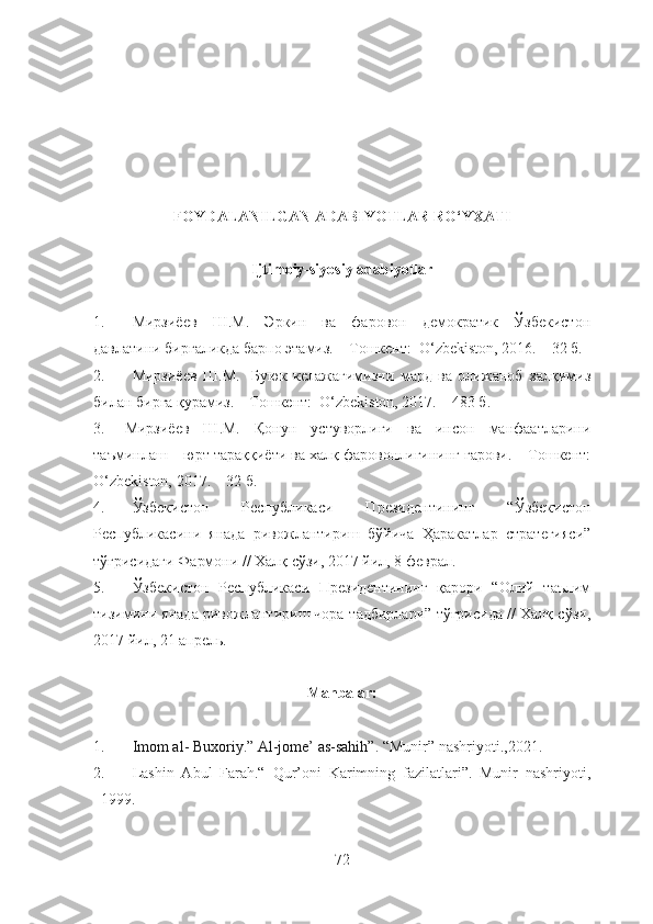 FOYDALANILGAN ADABIYOTLAR RO‘YXATI
Ijtimoiy-siyosiy adabiyotlar
               
1. Мирзиёев   Ш.М.   Эркин   ва   фаровон   демократик   Ўзбекистон
давлатини биргаликда барпо этамиз. – Тошкент:  O‘zbekiston, 2016. – 32 б.
2. Мирзиёев   Ш.М.     Буюк   келажагимизни   мард   ва   олижаноб   халқимиз
билан бирга қурамиз. – Тошкент:  O‘zbekiston, 2017. – 483 б.
3. Мирзиёев   Ш.М.   Қонун   устуворлиги   ва   инсон   манфаатларини
таъминлаш – юрт тараққиёти ва халқ фаровонлигининг гарови. – Тошкент:
O‘zbekiston, 2017. – 32 б.
4. Ўзбекистон   Республикаси   Президентининг   “Ўзбекистон
Республикасини   янада   ривожлантириш   бўйича   Ҳаракатлар   стратегияси”
тўғрисидаги Фармони // Халқ сўзи, 2017 йил, 8 феврал.
5. Ўзбекистон   Республикаси   Президентининг   қарори   “Олий   таълим
тизимини янада ривожлантириш чора-тадбирлари” тўғрисида // Халқ сўзи,
2017 йил, 21 апрель.
Manbalar:
1. Imom al- Buxoriy.” Al-jome’ as-sahih”.   “Munir” nashriyoti.,2021.  
2. Lashin   Abul   Farah.“   Qur’oni   Karimning   fazilatlari”.   Munir   nashriyoti,
1999.
72 