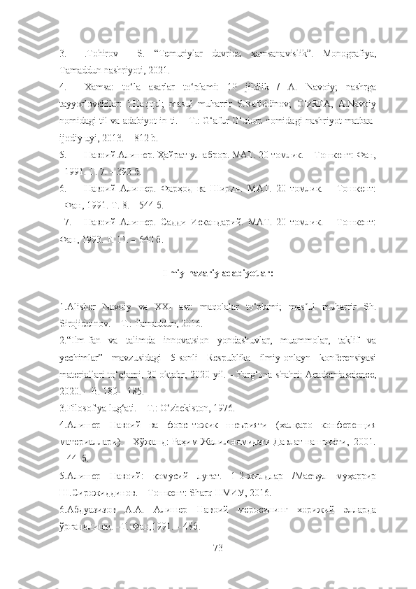 3. .Tohirov     S.   “Temuriylar   davrida   xamsanavislik”.   Monografiya,
Tamaddun nashriyoti, 2021. 
4. Xamsa:   to‘la   asarlar   to‘plami:   10   jildlik   /   A.   Navoiy;   nashrga
tayyorlovchilar:   I.Haqqul;   masul   muharrir   S.Rafiddinov;   O‘zRFA,   A.Navoiy
nomidagi til va adabiyot in-ti. – T.: G‘afur G‘ulom nomidagi nashriyot matbaa-
ijodiy uyi, 2013. – 812 b.
5. Навоий Алишер. Ҳайрат ул-аброр. МАТ. 20 томлик. – Тошкент: Фан,
1991. Т. 7. – 392 б.
6. Навоий   Алишер.   Фарҳод   ва   Ширин.   МАТ.   20   томлик.   –   Тошкент:
Фан, 1991. Т. 8. – 544 б. 
7. Навоий   Алишер.   Садди   Искандарий.   МАТ.   20   томлик.   –   Тошкент:
Фан, 1993. Т. 11. – 640 б.
Ilmiy-nazariy adabiyotlar:
1. Аlisher   Navoiy   va   XXI   asr:   maqolalar   to‘plami;   mas ul   muharrir   Sh.ʼ
Sirojiddinov. – T.: Tamaddun, 2016.
2.“Ilm-fan   va   talimda   innovatsion   yondashuvlar,   muammolar,   taklif   va
yechimlar”   mavzusidagi   5-sonli   Respublika   ilmiy-onlayn   konferensiyasi
materiallari to‘plami, 30-oktabr, 2020-yil. – Farg‘ona shahri: Academiascience,
2020. – B. 180 – 185.
3. Filosofiya lug‘ati. – T.: O‘zbekiston, 1976. 
4. Алишер   Навоий   ва   форс–тожик   шеърияти   (халқаро   конференция
материаллари). – Хўжанд: Раҳим Жалил номидаги Давлат нашриёти,  2001.
– 44  б.
5.Алишер   Навоий:   қомусий   луғат.   1-2-жилдлар   /Масъул   муҳаррир
Ш.Сирожиддинов. – Тошкент: Sharq НМИУ, 2016.
6. Абдуазизов   А.А.   Алишер   Навоий   меросининг   хорижий   элларда
ўрганилиши. –Т.:Фан,1991. – 48б.
73 