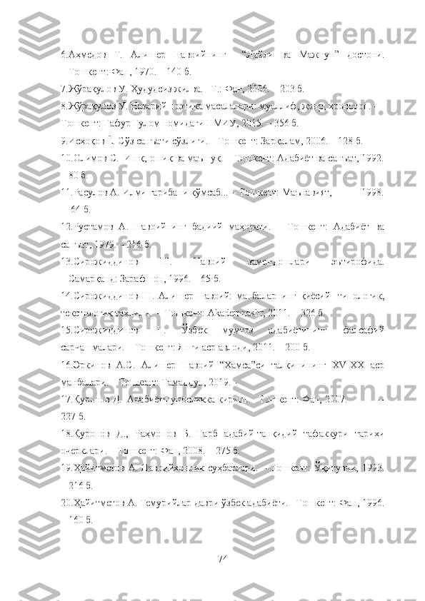 6. Аҳмедов   Т.   Алишер   Навоийнинг     “Лайли   ва   Мажнун”   достони.
– Тошкент: Фан, 1970. – 140 б.
7.Жўрақулов У. Ҳудудсиз жилва. –Т.: Фан, 2006. – 203 б.
8. Жўрақулов У. Назарий поэтика масалалари: муаллиф, жанр, хронотоп. – 
Тошкент: Ғафур Ғулом номидаги НМИУ, 2015. – 356 б. 
9.Исҳоқов Ё. Сўз санъати сўзлиги. – Тошкент: Зарқалам, 2006. – 128 б.
10.Олимов С.  Ишқ, ошиқ ва маъшуқ. – Тошкент: Адабиёт ва санъат, 1992.
– 80 б.
11.Расулов А. Илми ғарибани қўмсаб... – Тошкент: Маънавият,           1998.
–  64 б. 
12. Рустамов   А.   Навоийнинг   бадиий   маҳорати.   –   Тошкент:   Адабиёт   ва
санъат, 1979. – 216 б.  
13. Сирожиддинов   Ш.   Навоий   замондошлари   эътирофида.
– Самарқанд: Зарафшон, 1996. – 65 б.
14.Сирожиддинов   Ш.   Алишер   Навоий:   манбаларнинг   қиёсий-   типологик,
текстологик таҳлили.  – Тошкент: Akademnashr, 2011. – 326 б.
15.Сирожиддинов   Ш.   Ўзбек   мумтоз   адабиётининг   фалсафий
сарчашмалари. – Тошкент: Янги аср авлоди, 2011. – 200 б.  
16.Эркинов   А.С.   Алишер   Навоий   “Хамса”си   талқинининг   XV-XX   аср
манбалари. – Тошкент: Тамаддун, 2019. - 
17. Қуронов Д.  Адабиётшуносликка кириш. – Тошкент: Фан, 2007.            –
227 б.
18. Қуронов   Д.,   Раҳмонов   Б.   Ғарб   адабий-танқидий   тафаккури   тарихи
очерклари. – Тошкент: Фан, 2008. – 275 б.
19.Ҳайитметов А. Навоийхонлик суҳбатлари.  – Тошкент:  Ўқитувчи,  1993.
– 216 б.
20. Ҳайитметов А. Темурийлар даври ўзбек адабиёти. –Тошкент: Фан, 1996.
– 160 б. 
74 