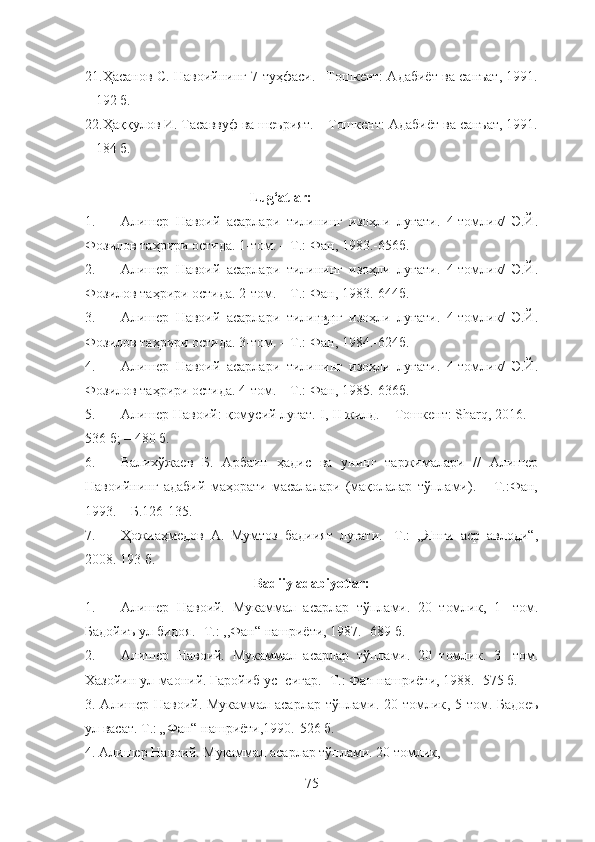 21. Ҳасанов С. Навоийнинг 7 туҳфаси. –Тошкент: Адабиёт ва санъат, 1991.
– 192 б.
22. Ҳаққулов И. Тасаввуф ва шеърият.  –Тошкент: Адабиёт ва санъат, 1991.
– 184 б.
                  
                                               Lug‘atlar:
1. Алишер   Навоий   асарлари   тилининг   изоҳли   луғати.   4-томлик/   Э.Й.
Фозилов таҳрири остида. 1-том. – Т.: Фан, 1983.-656б.
2. Алишер   Навоий   асарлари   тилининг   изоҳли   луғати.   4-томлик/   Э.Й.
Фозилов таҳрири остида. 2-том. – Т.: Фан, 1983.-644б.
3. Алишер   Навоий   асарлари   тилининг   изоҳли   луғати.   4-томлик/   Э.Й.
Фозилов таҳрири остида. 3-том. – Т.: Фан, 1984.-624б.
4. Алишер   Навоий   асарлари   тилининг   изоҳли   луғати.   4-томлик/   Э.Й.
Фозилов таҳрири остида. 4-том. – Т.: Фан, 1985.-636б.
5. Алишер Навоий: қомусий луғат. I, II жилд. – Тошкент: Sharq, 2016. –
536 б; – 480 б.
6. Валихўжаев   Б.   Арбаин   ҳадис   ва   унинг   таржималари   //   Алишер
Навоийнинг   адабий   маҳорати   масалалари   (мақолалар   тўплами).   –   Т.:Фан,
1993. – Б.126-135.
7. Ҳожиаҳмедов   А.   Мумтоз   бадиият   луғати.   -Т.:   ,,Янги   аср   авлоди“,
2008. 193 б.
Badiiy adabiyotlar:
1. Алишер   Навоий.   Мукаммал   асарлар   тўплами.   20   томлик ,   1 -   том.
Бадойиъ ул бидоя.  - Т .:   ,, Фан“ нашриёти ,  1987 .   - 6 89  б .
2. Алишер   Навоий.   Мукаммал   асарлар   тўплами.   20   томлик.   3-   том.
Хазойин ул-маоний. Ғаройиб ус- сиғар. -Т.: Фан нашриёти, 1988. -575 б.
3.   Алишер Навоий. Мукаммал асарлар тўплами. 20 томлик ,   5 - том. Бадоеъ
ул васат. Т.: „Фан“ нашриёти,1990. - 526 б.
4.  Алишер Навоий. Мукаммал асарлар тўплами. 20 томлик,
75 151 
