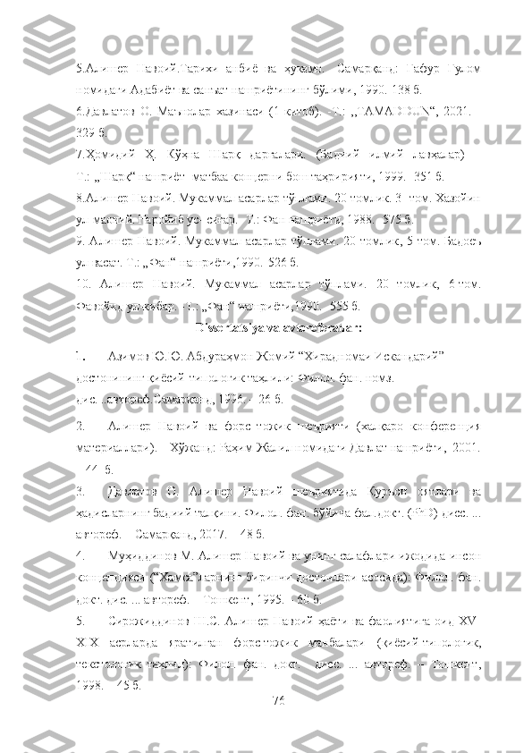 5.Алишер   Навоий.Тарихи   анбиё   ва   ҳукамо.   -Самарқанд:   Ғафур   Ғулом
номидаги Адабиёт ва санъат нашриётининг бўлими, 1990.-138 б.
6. Давлатов   О.   Маънолар   хазинаси   (1-китоб).   -Т.:   ,,TAMADDUN“,   2021.   -
329 б.
7.Ҳомидий   Ҳ.   Кўҳна   Шарқ   дарғалари.   (Бадиий   илмий   лавҳалар)   –
Т.: ,,Шарқ“ нашриёт- матбаа концерни бош таҳририяти, 1999. -351 б.
8. Алишер Навоий. Мукаммал асарлар тўплами. 20 томлик. 3- том. Хазойин
ул-маоний. Ғаройиб ус- сиғар. -Т.: Фан нашриёти, 1988. -575 б.
9. Алишер Навоий. Мукаммал асарлар тўплами. 20 томлик ,   5 - том. Бадоеъ
ул васат. Т.: „Фан“ нашриёти,1990. - 526 б.
10.   Алишер   Навоий.   Мукаммал   асарлар   тўплами.   20   томлик ,   6- том.
Фавойид ул-кибар.  - Т.: „Фан“ нашриёти,1990.  - 555 б.
Dissertatsiya va avtoreferatlar :
1. Азимов Ю.Ю. Абдураҳмон Жомий “Хирадномаи Искандарий” 
достонининг қиёсий-типологик таҳлили: Филол. фан. номз. 
дис. ..автореф.Самарқанд, 1996. – 26 б.
2. Алишер   Навоий   ва   форс–тожик   шеърияти   (халқаро   конференция
материаллари). – Хўжанд: Раҳим Жалил номидаги Давлат нашриёти,  2001.
– 44  б.
3. Давлатов   О.   Алишер   Навоий   шеъриятида   Қуръон   оятлари   ва
ҳадисларнинг бадиий талқини. Филол. фан. бўйича фал.докт. (PhD) дисс. ...
автореф. – Самарқанд, 2017. – 48 б.
4. Муҳиддинов М. Алишер Навоий ва унинг салафлари ижодида инсон
концепцияси (“Хамса”ларнинг биринчи достонлари асосида):  Филол. фан.
докт. дис. ... автореф. – Тошкент, 1995. – 60 б.
5. Сирожиддинов   Ш.С.   Алишер   Навоий   ҳаёти   ва   фаолиятига   оид   XV-
XIX   асрларда   яратилган   форс-тожик   манбалари   (қиёсий-типологик,
текстологик   таҳлил):   Филол.   фан.   докт.     дисс.   ...   автореф.   –   Тошкент,
1998. – 45 б.
76 