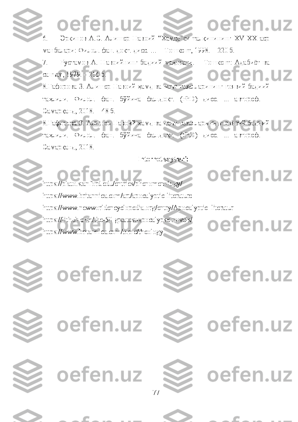 6. Эркинов   А.С.   Aлишер   Навоий   “Хамса”си   талқинининг   XV-XX   аср
манбалари: Филол. фан. докт. дисс. … – Тошкент, 1998. – 220 б.
7. Рустамов   А.   Навоийнинг   бадиий   маҳорати.   –   Тошкент:   Адабиёт   ва
санъат, 1979. – 216 б .
8. Ғафорова З. Алишер Навоий ҳамд ва наът ғазалларининг ғоявий-бадиий
таҳлили.   Филол.   фан.   бўйича   фал.докт.   (PhD)   дисс.   ...   автореф.   –
Самарқанд, 2018. – 48 б.
8. Ғафорова З. Алишер Навоий ҳамд ва наът ғазалларининг ғоявий-бадиий
таҳлили.   Филол.   фан.   бўйича   фал.докт.   (PhD)   дисс.   ...   автореф.   –
Самарқанд, 2018. 
Internet saytlari:
https://plato.stanford.edu/entries/phenomenology/ 
https://www.britannica.com/art/apocalyptic-literature 
https://www.newworldencyclopedia.org/entry/Apocalyptic_literatur
https://lithub.com/the-50-greatest-apocalypse-novels/ 
https://www.britannica.com/topic/theology
77 