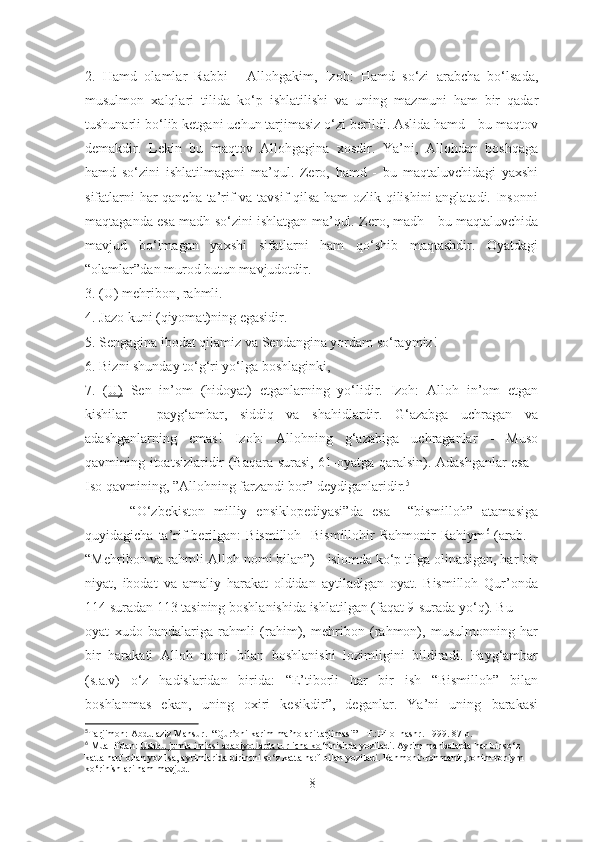 2.   Hamd   olamlar   Rabbi   -   Allohgakim,   Izoh:   Hamd   so‘zi   arabcha   bo‘lsada,
musulmon   xalqlari   tilida   ko‘p   ishlatilishi   va   uning   mazmuni   ham   bir   qadar
tushunarli bo‘lib ketgani uchun tarjimasiz o‘zi berildi. Aslida hamd - bu maqtov
demakdir.   Lekin   bu   maqtov   Allohgagina   xosdir.   Ya’ni,   Allohdan   boshqaga
hamd   so‘zini   ishlatilmagani   ma’qul.   Zero,   hamd   -   bu   maqtaluvchidagi   yaxshi
sifatlarni har qancha ta’rif va tavsif qilsa ham ozlik qilishini anglatadi. Insonni
maqtaganda esa madh so‘zini ishlatgan ma’qul. Zero, madh - bu maqtaluvchida
mavjud   bo‘lmagan   yaxshi   sifatlarni   ham   qo‘shib   maqtashdir.   Oyatdagi
“olamlar”dan murod butun mavjudotdir. 
3. (U) mehribon, rahmli. 
4. Jazo kuni (qiyomat)ning egasidir. 
5. Sengagina ibodat qilamiz va Sendangina yordam so‘raymiz! 
6. Bizni shunday to‘g‘ri yo‘lga boshlaginki, 
7.   ( U)   Sen   in’om   (hidoyat)   etganlarning   yo‘lidir.   Izoh:   Alloh   in’om   etgan
kishilar   -   payg‘ambar,   siddiq   va   shahidlardir.   G‘azabga   uchragan   va
adashganlarning   emas!   Izoh:   Allohning   g‘azabiga   uchraganlar   -   Muso
qavmining itoatsizlaridir (Baqara surasi, 61-oyatga qaralsin). Adashganlar esa -
Iso qavmining, ”Allohning farzandi bor ”  deydiganlaridir. 5
 
          “O‘zbekiston   milliy   ensiklopediyasi”da   esa     “bismilloh”   atamasiga
quyidagicha  ta’rif   berilgan:   Bismilloh-   Bismillohir   Rahmonir   Rahiym 6
  (arab.  –
“Mehribon va rahmli Alloh nomi bilan”) - islomda ko‘p tilga olinadigan, har bir
niyat,   ibodat   va   amaliy   harakat   oldidan   aytiladigan   oyat.   Bismilloh   Qur’onda
114 suradan 113 tasining boshlanishida ishlatilgan (faqat 9-surada yo‘q). Bu
oyat   xudo   bandalariga   rahmli   (rahim),   mehribon   (rahmon),   musulmonning   har
bir   harakati   Alloh   nomi   bilan   boshlanishi   lozimligini   bildiradi.   Payg‘ambar
(s.a.v)   o‘z   hadislaridan   birida:   “E’tiborli   har   bir   ish   “Bismilloh”   bilan
boshlanmas   ekan,   uning   oxiri   kesikdir”,   deganlar.   Ya’ni   uning   barakasi
5
Tarjimon: Abdulaziz Mansur.   “ Qur’oni karim ma’nolari tarjimasi” - T.:Hilol nashr.  1999. 87-b.
6
 Muallifdan:  Ushbu jumla imlosi adabiyotlarda turlicha ko ‘rinishda yoziladi. Ayrim manbalarda har bir so‘z 
katta harf bilan yozilsa, ayrimlarida birinchi so‘z katta harf bilan yoziladi. Rahmonir-rohmanir, rohim-rohiym 
ko‘rinishlari ham mavjud.
8 