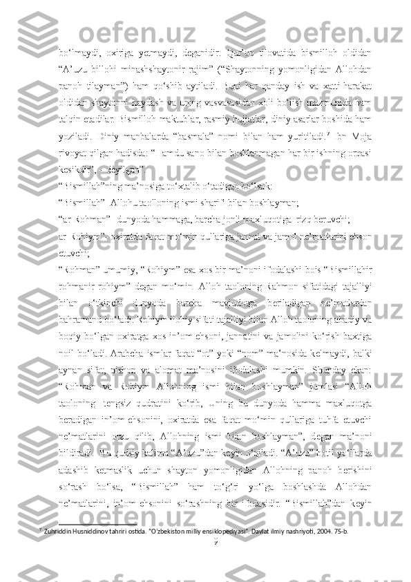 bo‘lmaydi,   oxiriga   yetmaydi,   deganidir.   Qur’on   tilovatida   bismilloh   oldidan
“A’uzu   billohi   minashshaytonir   rajim”   (“Shaytonning   yomonligidan   Allohdan
panoh   tilayman”)   ham   qo‘shib   aytiladi.   Buni   har   qanday   ish   va   xatti-harakat
oldidan shaytonni  haydash va uning vasvasasidan  xoli bo‘lish mazmunida ham
talqin etadilar. Bismilloh maktublar, rasmiy hujjatlar, diniy asarlar boshida ham
yoziladi.   Diniy   manbalarda   “basmala”   nomi   bilan   ham   yuritiladi. 7
  Ibn   Moja
rivoyat qilgan hadisda: “Hamdu sano bilan boshlanmagan har bir ishning orqasi
kesikdir”, – deyilgan”.
“Bismillah”ning ma’nosiga to‘xtalib o‘tadigan bo‘lsak: 
“Bismillah”- Allohu taolloning ismi sharifi bilan boshlayman;
“ar-Rohman”- dunyoda hammaga, barcha jonli maxluqotiga    rizq b е ruvchi;
ar-Rohiym”- oxiratda faqat mo‘min qullariga jannat va jamol n е ’matlarini ehson
etuvchi;
“Rohman” umumiy, “Rohiym” esa xos bir ma’noni ifodalashi bois “Bismillahir
rohmanir   rohiym”   d е gan   mo‘min     Alloh   taoloning   Rahmon   sifatidagi   tajalliyi
bilan   o‘tkinchi   dunyoda   barcha   mavjudotga   b е riladigan   n е ’matlardan
bahramand bo‘ladi. Rohiym ilohiy sifati tajalliyi bilan Alloh taoloning abadiy va
boqiy  bo‘lgan  oxiratga   xos   in’om-ehsoni,   jannatini   va   jamolini   ko‘rish   baxtiga
noil   bo‘ladi.  Arabcha   ismlar   faqat   “ot”  yoki   “nom”   ma’nosida   k е lmaydi,  balki
aynan   sifat,   nishon   va   alomat   ma’nosini   ifodalashi   mumkin.   Shunday   ekan:
“Rohman   va   Rohiym   Allohning   ismi   bilan   boshlayman”   jumlasi   “Alloh
taoloning     t е ngsiz   qudratini   ko‘rib,   Uning   bu   dunyoda   hamma   maxluqotga
b е radigan   in’om-ehsonini,   oxiratda   esa   faqat   mo‘min   qullariga   tuhfa   etuvchi
n е ’matlarini   orzu   qilib,   Allohning   ismi   bilan   boshlayman”,   d е gan   ma’noni
bildiradi.  Bu qudsiy kalima “A’uzu”dan k е yin o‘qiladi. “A’uzu” botil yo‘llar d a
adashib   k е tmaslik   uchun   shayton   yomonligidan   Allohning   panoh   b е rishini
so‘rash   bo‘lsa,   “Bismillah”   ham   to‘g‘ri   yo‘lga   boshlashda   Allohdan
n е ’matlarini,   in’om-ehsonini   so‘rashning   bir   ifodasidir.   “Bismillah”dan   k е yin
7
  Zuhriddin Husniddinov tahriri ostida. “O’zbekiston milliy ensiklopediyasi”. Davlat ilmiy nashriyoti, 2004. 75-b.
9 