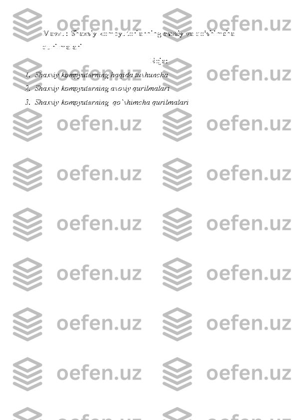 Mavzu: Shaxsiy kompyuterlarning asosiy va qo'shimcha 
qurilmalari
Reja:
1.  Shaxsiy kompyuterning haqida tushuncha
2.  Shaxsiy kompyuterning asosiy qurilmalari
3.  Shaxsiy kompyuterning  qo`shimcha qurilmalari 