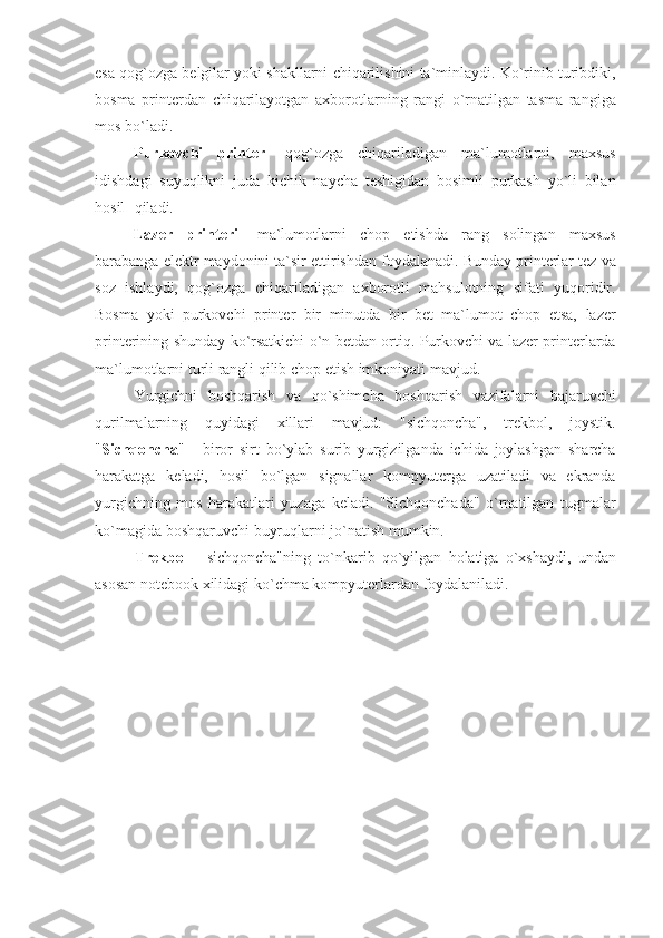 esa qog`ozga	 belgilar	 yoki	 shakllarni	 chiqarilishini	 ta`minlaydi.	 Ko`rinib	 turibdiki,
bosma	
 printerdan	 chiqarilayotgan	 axborotlarning	 rangi	 o`rnatilgan	 tasma	 rangiga
mos	
 bo`ladi.
                    Purkovchi   printer-  	
qog`ozga	 chiqariladigan	 ma`lumotlarni,	 maxsus
idishdagi	
 suyuqlikni	 juda	 kichik	 naycha	 teshigidan	 bosimli	 purkash	 yo`li	 bilan
hosil qiladi.	
 
                    Lazer   printeri -	
 ma`lumotlarni	 chop	 etishda	 rang	 solingan	 maxsus
barabanga	
 elektr	 maydonini	 ta`sir	 ettirishdan	 foydalanadi.	 Bunday	 printerlar	 tez	 va
soz	
 ishlaydi,	 qog`ozga	 chiqariladigan	 axborotli	 mahsulotning	 sifati	 yuqoridir.
Bosma	
 yoki	 purkovchi	 printer	 bir	 minutda	 bir	 bet	 ma`lumot	 chop	 etsa,	 lazer
printerining	
 shunday	 ko`rsatkichi	 o`n	 betdan	 ortiq.	 Purkovchi	 va	 lazer	 printerlarda
ma`lumotlarni	
 turli	 rangli	 qilib	 chop	 etish	 imkoniyati	 mavjud.	 
Yurgichni	
 boshqarish	 va	 qo`shimcha	 boshqarish	 vazifalarni	 bajaruvchi
qurilmalarning	
 quyidagi	 xillari	 mavjud:	 "sichqoncha",	 trekbol,	 joystik.
" Sichqoncha "	
 - biror	 sirt	 bo`ylab	 surib	 yurgizilganda	 ichida	 joylashgan	 sharcha
harakatga	
 keladi,	 hosil	 bo`lgan	 signallar	 kompyuterga	 uzatiladi	 va	 ekranda
yurgichning	
 mos	 harakatlari	 yuzaga	 keladi.	 "Sichqonchada"	 o`rnatilgan	 tugmalar
ko`magida	
 boshqaruvchi	 buyruqlarni	 jo`natish	 mumkin.
       Trekbol  	
- sichqoncha"ning	 to`nkarib	 qo`yilgan	 holatiga	 o`xshaydi,	 undan
asosan	
 notebook	 xilidagi	 ko`chma	 kompyuterlardan	 foydalaniladi. 