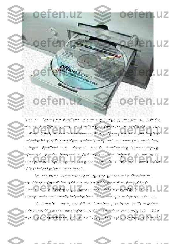              
 
     
Modem  - kompyuter	 signallarini	 telefon	 signallariga	 aylantiruvchi	 va	 aksincha
telefon	
 signallarini	 kompyuter	 signallariga	 aylantirishni	 ta`minlovchi	 maxsus
qurilma.	
 Demak,	 modem	 telefon	 tarmoqlari	 orqali	 kompyuterlarni	 o`zaro	 bog`lash
imkoniyatini	
 yaratib	 berar	 ekan.	 Modem	 kompyuterda	 o`zgarmas	 tok	 orqali	 hosil
qilingan	
 signallarni	 turli	 chastotali	 tovush	 signallarining	 kombinatsiyasiga
aylantiradi	
 va	 shu	 jarayonni	 teskari	 tartibda	 ham	 bajaradi.	 Bu	 esa	 yakka
kompyuterdan	
 foydalanganga	 qaraganda,	 ancha	 katta	 hajmdagi	 axborot	 bilan
ishlash	
 imkoniyatlarini	 ochib	 beradi.
                    Soundblaster  	
- axborot	 saqlagichlarga	 yozilgan	 raqamli	 audioaxborotni	 
tovushlarga	
 aylantirib	 beruvchi	 qurilma.	 Soundblaster	 qurilmasining	 chiqish	 
qismiga	
 ovoz	 kuchaytirgich	 yoki	 ovoz	 kolonkalarini	 ulash	 mumkin,	 bu	 bilan	 
kompyuterning	
 multimedia	 imkoniyatlarini	 to`liq	 namoyon	 etishga	 yo`l	 ochiladi.	 
Multimedia  	
- matn,	 tovushli	 ma`lumotlarni,	 tabiiy	 va	 grafik	 tasvirlarni
birlashtiruvchi	
 axborot	 texnologiyasi.	 Multimedia	 uchun	 zamonaviy	 CD	 - ROM
texnologiyalar	
 taqdimnomasi	 ilk	 marta	 1987	 yili	 Sietldagi	 konferensiyada	 (Second 