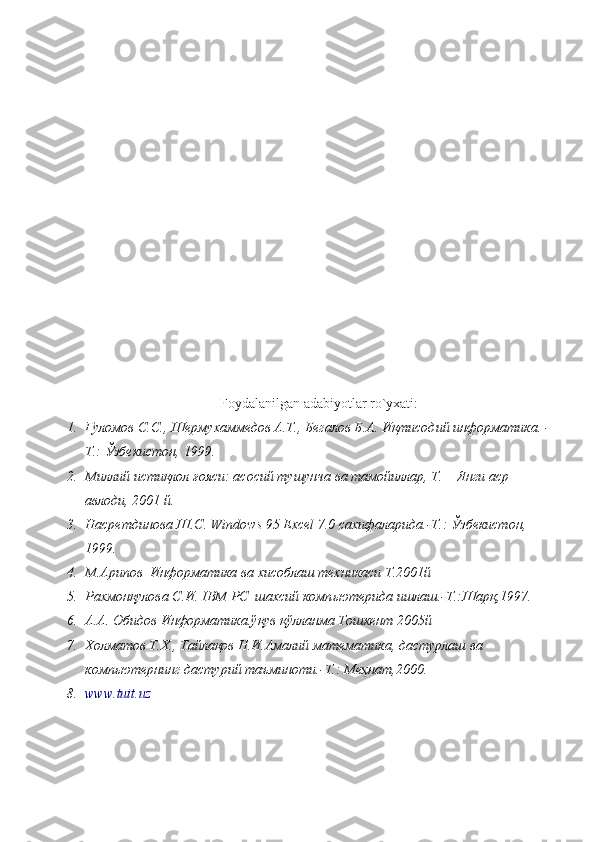 Foydalanilgan adabiyotlar	 ro`yxati:
1. Ғуломов С.С., Шермухаммедов А.Т., Бегалов Б.А. Иқтисодий   информатика.   -
Т.: Ўзбекистон, 1999. 
2. Миллий истиқлол ғояси: асосий тушунча ва тамойиллар, Т. – Янги аср 
авлоди, 2001 й.
3. Насретдинова Ш.С. Windows 95 Excel 7.0 сахифаларида.-Т.: Ўзбекистон, 
1999.  
4. М.Арипов  Информатика ва хисоблаш техникаси Т.2001й
5. Рахмонқулова С.И. IBM PC  шахсий комп ь ютерида ишлаш.-Т.:Шарқ,1997.
6. А.А. Обидов Информатика.ўқув қўлланма Тошкент 2005й  
7. Холматов Т.Х., Тайлақов Н.И.Амалий математика, дастурлаш ва 
комп ь ютернинг дастурий таъминоти.-Т.: Меҳнат,2000.
8. www.tuit.uz 