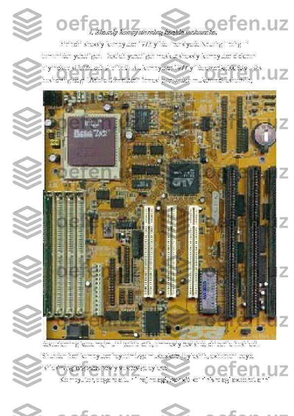 1. Shaxsiy kompyuterning haqida tushuncha.
                    Birinchi shaxsiy	 kompyuter	 1973	 yilda	 Fransiyada	 Nruohg	 Trohg	 Ti	 
tomonidan	
 yaratilgan.	 Dastlab	 yaratilgan	 maskur	 shaxsiy	 kompyuter	 elektron	 
o`yinchoq	
 sifatida	 qabul	 qilindi.	 Bu	 kompyuter	 1977	 yilda	 amerikalik	 Stiv	 Jobs	 
boshchiligidagi	
 "Apple	 Computer"	 firmasi	 tomonidan	 mukammallashtirilib,	 
dasturlarning	
 katta	 majmuini	 tatbiq	 etib,	 ommaviy	 ravishda	 chiqarila	 boshladi.	 
Shundan	
 beri	 kompyuter	 hayotimizga	 mustaxkam	 joylashib,	 axborotni	 qayta	 
ishlashning	
 eng	 zamonaviy	 vositasiga	 aylandi.
                    Kompyuter, deganda turli hajmdagi, har xil ko`rinishdagi axborotlarni  
