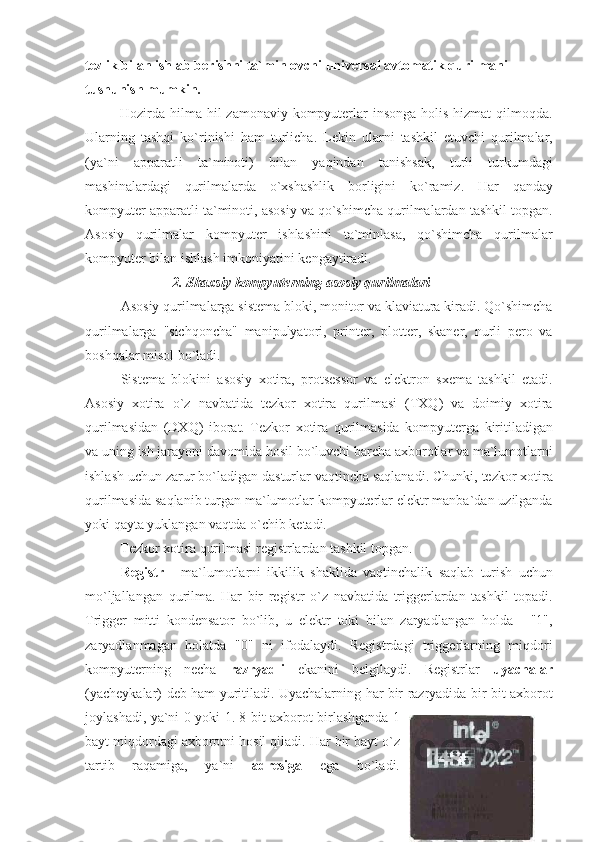 tezlik bilan ishlab berishni ta`minlovchi universal avtomatik qurilmani 
tushunish mumkin.
                    Hozirda hilma-hil	 zamonaviy	 kompyuterlar	 insonga	 holis	 hizmat	 qilmoqda.
Ularning	
 tashqi	 ko`rinishi	 ham	 turlicha.	 Lekin	 ularni	 tashkil	 etuvchi	 qurilmalar,
(ya`ni	
 apparatli	 ta`minoti)	 bilan	 yaqindan	 tanishsak,	 turli	 turkumdagi
mashinalardagi	
 qurilmalarda	 o`xshashlik	 borligini	 ko`ramiz.	 Har	 qanday
kompyuter	
 apparatli	 ta`minoti,	 asosiy	 va	 qo`shimcha	 qurilmalardan	 tashkil	 topgan.
Asosiy	
 qurilmalar	 kompyuter	 ishlashini	 ta`minlasa,	 qo`shimcha	 qurilmalar
kompyuter	
 bilan	 ishlash	 imkoniyatini	 kengaytiradi.
2. Shaxsiy kompyuterning asosiy qurilmalari
Asosiy	
 qurilmalarga	 sistema	 bloki,	 monitor	 va	 klaviatura	 kiradi.	 Qo`shimcha
qurilmalarga	
 "sichqoncha"	 manipulyatori,	 printer,	 plotter,	 skaner,	 nurli	 pero	 va
boshqalar	
 misol	 bo`ladi.
Sistema	
 blokini	 asosiy	 xotira,	 protsessor	 va	 elektron	 sxema	 tashkil	 etadi.
Asosiy	
 xotira	 o`z	 navbatida	 tezkor	 xotira	 qurilmasi	 (TXQ)	 va	 doimiy	 xotira
qurilmasidan	
 (DXQ)	 iborat.	 Tezkor	 xotira	 qurilmasida	 kompyuterga	 kiritiladigan
va	
 uning	 ish	 jarayoni	 davomida	 hosil	 bo`luvchi	 barcha	 axborotlar	 va	 ma`lumotlarni
ishlash	
 uchun	 zarur	 bo`ladigan	 dasturlar	 vaqtincha	 saqlanadi.	 Chunki,	 tezkor	 xotira
qurilmasida	
 saqlanib	 turgan	 ma`lumotlar	 kompyuterlar	 elektr	 manba`dan	 uzilganda
yoki	
 qayta	 yuklangan	 vaqtda	 o`chib	 ketadi.
                    Tezkor	
 xotira	 qurilmasi	 registrlardan	 tashkil	 topgan.
Registr  	
- ma`lumotlarni	 ikkilik	 shaklida	 vaqtinchalik	 saqlab	 turish	 uchun
mo`ljallangan	
 qurilma.	 Har	 bir	 registr	 o`z	 navbatida	 triggerlardan	 tashkil	 topadi.
Trigger	
 mitti	 kondensator	 bo`lib,	 u elektr	 toki	 bilan	 zaryadlangan	 holda	 - "1",
zaryadlanmagan	
 holatda	 "0"	 ni	 ifodalaydi.	 Registrdagi	 triggerlarning	 miqdori
kompyuterning	
 necha	  razryadli  	ekanini	 belgilaydi.	 Registrlar	  uyachalar
(yacheykalar)	
 deb	 ham	 yuritiladi.	 Uyachalarning	 har	 bir	 razryadida	 bir	 bit	 axborot
joylashadi,	
 ya`ni	 0 yoki	 1.	 8 bit	 axborot	 birlashganda	 1
bayt	
 miqdordagi	 axborotni	 hosil	 qiladi.	 Har	 bir	 bayt	 o`z
tartib	
 	raqamiga,	 	ya`ni	  adresiga  	ega	 	bo`ladi. 