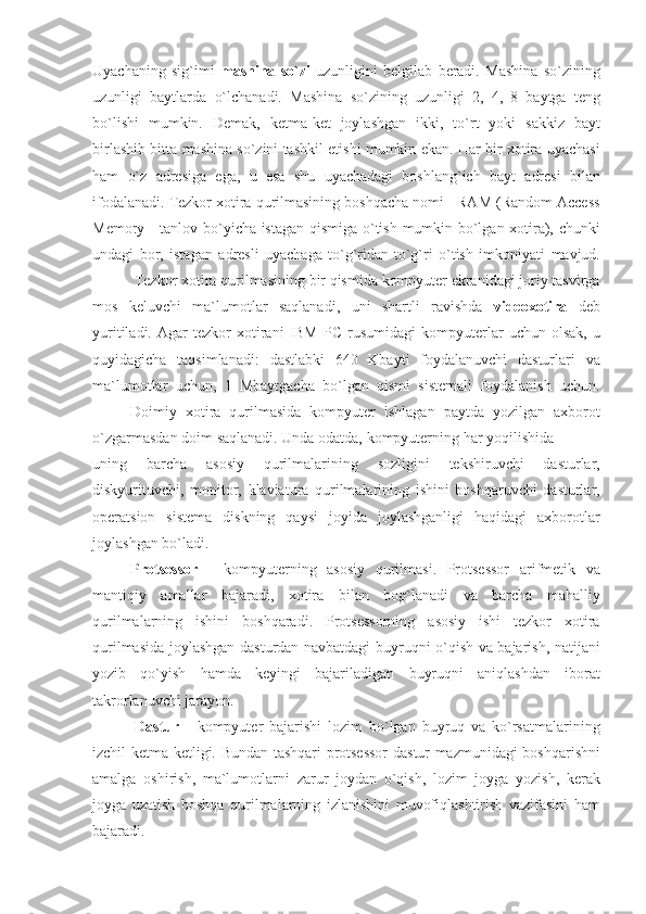 Uyachaning sig`imi	  mashina   so`zi  	uzunligini	 belgilab	 beradi.	 Mashina	 so`zining
uzunligi	
 baytlarda	 o`lchanadi.	 Mashina	 so`zining	 uzunligi	 2,	 4,	 8 baytga	 teng
bo`lishi	
 mumkin.	 Demak,	 ketma-ket	 joylashgan	 ikki,	 to`rt	 yoki	 sakkiz	 bayt
birlashib	
 bitta	 mashina	 so`zini	 tashkil	 etishi	 mumkin	 ekan.	 Har	 bir	 xotira	 uyachasi
ham	
 o`z	 adresiga	 ega,	 u esa	 shu	 uyachadagi	 boshlang`ich	 bayt	 adresi	 bilan
ifodalanadi.	
 Tezkor	 xotira	 qurilmasining	 boshqacha	 nomi	 - RAM	 (Random	 Access
Memory	
 - tanlov	 bo`yicha	 istagan	 qismiga	 o`tish	 mumkin	 bo`lgan	 xotira),	 chunki
undagi	
 bor,	 istagan	 adresli	 uyachaga	 to`g`ridan-to`g`ri	 o`tish	 imkoniyati	 mavjud.
                     	
Tezkor	 xotira	 qurilmasining	 bir	 qismida	 kompyuter	 ekranidagi	 joriy	 tasvirga
mos	
 keluvchi	 ma`lumotlar	 saqlanadi,	 uni	 shartli	 ravishda	  videoxotira  	deb
yuritiladi.	
 Agar	 tezkor	 xotirani	 IBM	 PC	 rusumidagi	 kompyuterlar	 uchun	 olsak,	 u
quyidagicha	
 taqsimlanadi:	 dastlabki	 640	 Kbayti	 foydalanuvchi	 dasturlari	 va
ma`lumotlar	
 uchun,	 1 Mbaytgacha	 bo`lgan	 qismi	 sistemali	 foydalanish	 uchun.
                    Doimiy	
 xotira	 qurilmasida	 kompyuter	 ishlagan	 paytda	 yozilgan	 axborot
o`zgarmasdan	
 doim	 saqlanadi.	 Unda	 odatda,	 kompyuterning	 har	 yoqilishida	 
uning	
 	barcha	 	asosiy	 	qurilmalarining	 	sozligini	 	tekshiruvchi	 	dasturlar,
diskyurituvchi,	
 monitor,	 klaviatura	 qurilmalarining	 ishini	 boshqaruvchi	 dasturlar,
operatsion	
 sistema	 diskning	 qaysi	 joyida	 joylashganligi	 haqidagi	 axborotlar
joylashgan	
 bo`ladi.
                    Protsessor  	
- kompyuterning	 asosiy	 qurilmasi.	 Protsessor	 arifmetik	 va
mantiqiy	
 amallar	 bajaradi,	 xotira	 bilan	 bog`lanadi	 va	 barcha	 mahalliy
qurilmalarning	
 ishini	 boshqaradi.	 Protsessorning	 asosiy	 ishi	 tezkor	 xotira
qurilmasida	
 joylashgan	 dasturdan	 navbatdagi	 buyruqni	 o`qish	 va	 bajarish,	 natijani
yozib	
 qo`yish	 hamda	 keyingi	 bajariladigan	 buyruqni	 aniqlashdan	 iborat
takrorlanuvchi	
 jarayon.
  Dastur  
- kompyuter	 bajarishi	 lozim	 bo`lgan	 buyruq	 va	 ko`rsatmalarining
izchil	
 ketma-ketligi.	 Bundan	 tashqari	 protsessor	 dastur	 mazmunidagi	 boshqarishni
amalga	
 oshirish,	 ma`lumotlarni	 zarur	 joydan	 o`qish,	 lozim	 joyga	 yozish,	 kerak
joyga	
 uzatish	 boshqa	 qurilmalarning	 izlanishini	 muvofiqlashtirish	 vazifasini	 ham
bajaradi. 